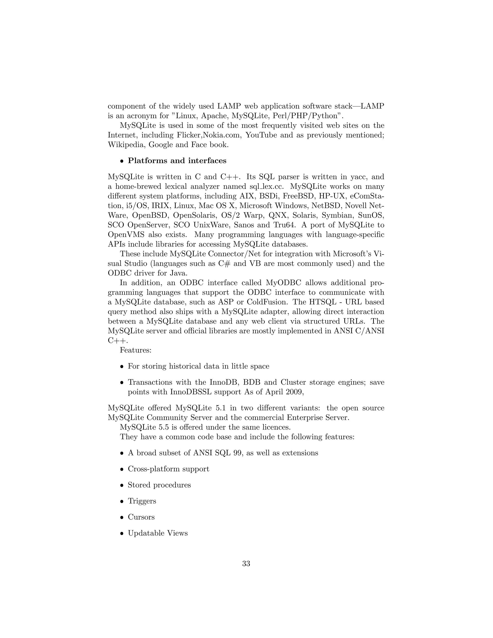 component of the widely used LAMP web application software stack—LAMP
is an acronym for ”Linux, Apache, MySQLite, Perl/PHP/Python”.
MySQLite is used in some of the most frequently visited web sites on the
Internet, including Flicker,Nokia.com, YouTube and as previously mentioned;
Wikipedia, Google and Face book.
ˆ Platforms and interfaces
MySQLite is written in C and C++. Its SQL parser is written in yacc, and
a home-brewed lexical analyzer named sql lex.cc. MySQLite works on many
diﬀerent system platforms, including AIX, BSDi, FreeBSD, HP-UX, eComSta-
tion, i5/OS, IRIX, Linux, Mac OS X, Microsoft Windows, NetBSD, Novell Net-
Ware, OpenBSD, OpenSolaris, OS/2 Warp, QNX, Solaris, Symbian, SunOS,
SCO OpenServer, SCO UnixWare, Sanos and Tru64. A port of MySQLite to
OpenVMS also exists. Many programming languages with language-speciﬁc
APIs include libraries for accessing MySQLite databases.
These include MySQLite Connector/Net for integration with Microsoft’s Vi-
sual Studio (languages such as C# and VB are most commonly used) and the
ODBC driver for Java.
In addition, an ODBC interface called MyODBC allows additional pro-
gramming languages that support the ODBC interface to communicate with
a MySQLite database, such as ASP or ColdFusion. The HTSQL - URL based
query method also ships with a MySQLite adapter, allowing direct interaction
between a MySQLite database and any web client via structured URLs. The
MySQLite server and oﬃcial libraries are mostly implemented in ANSI C/ANSI
C++.
Features:
ˆ For storing historical data in little space
ˆ Transactions with the InnoDB, BDB and Cluster storage engines; save
points with InnoDBSSL support As of April 2009,
MySQLite oﬀered MySQLite 5.1 in two diﬀerent variants: the open source
MySQLite Community Server and the commercial Enterprise Server.
MySQLite 5.5 is oﬀered under the same licences.
They have a common code base and include the following features:
ˆ A broad subset of ANSI SQL 99, as well as extensions
ˆ Cross-platform support
ˆ Stored procedures
ˆ Triggers
ˆ Cursors
ˆ Updatable Views
33
 