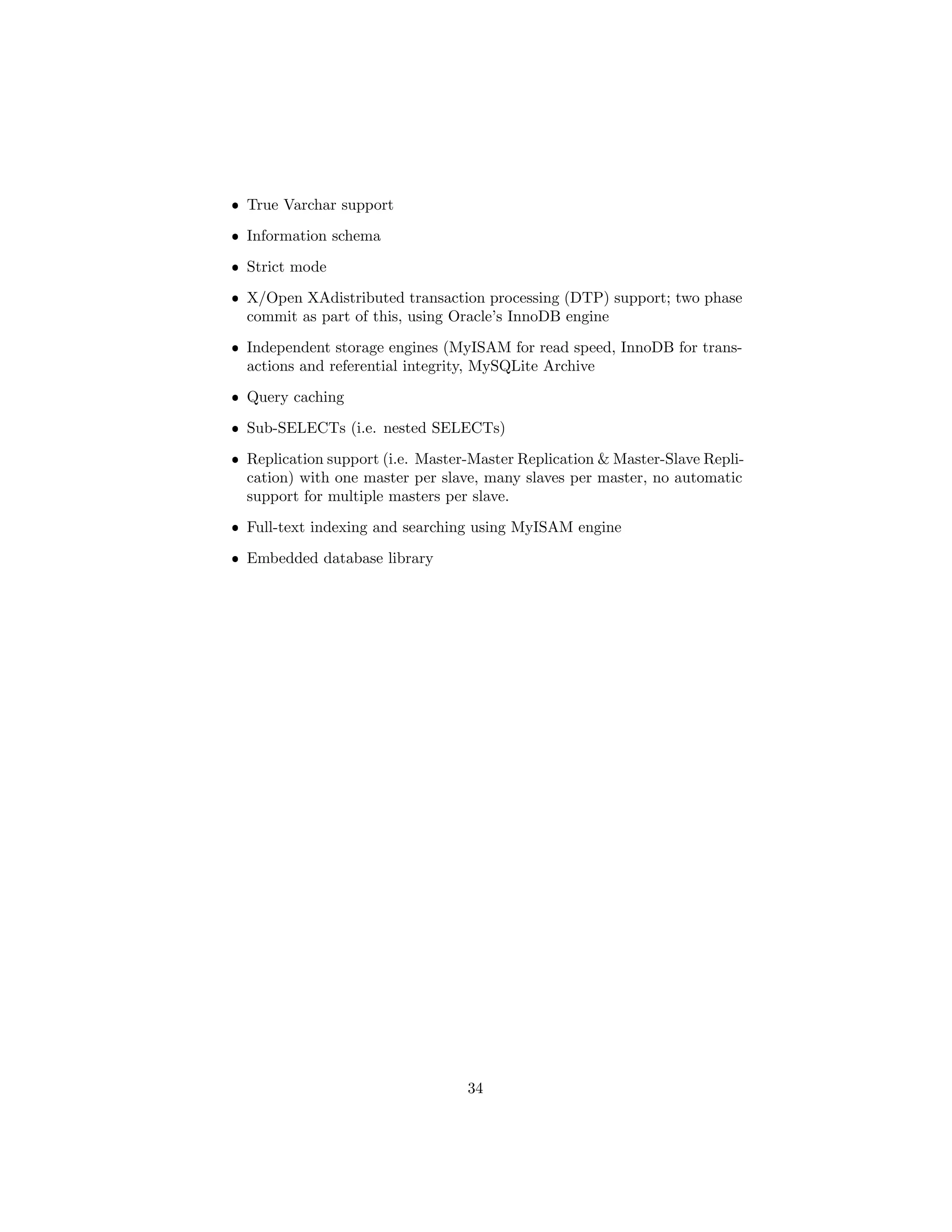 ˆ True Varchar support
ˆ Information schema
ˆ Strict mode
ˆ X/Open XAdistributed transaction processing (DTP) support; two phase
commit as part of this, using Oracle’s InnoDB engine
ˆ Independent storage engines (MyISAM for read speed, InnoDB for trans-
actions and referential integrity, MySQLite Archive
ˆ Query caching
ˆ Sub-SELECTs (i.e. nested SELECTs)
ˆ Replication support (i.e. Master-Master Replication & Master-Slave Repli-
cation) with one master per slave, many slaves per master, no automatic
support for multiple masters per slave.
ˆ Full-text indexing and searching using MyISAM engine
ˆ Embedded database library
34
 