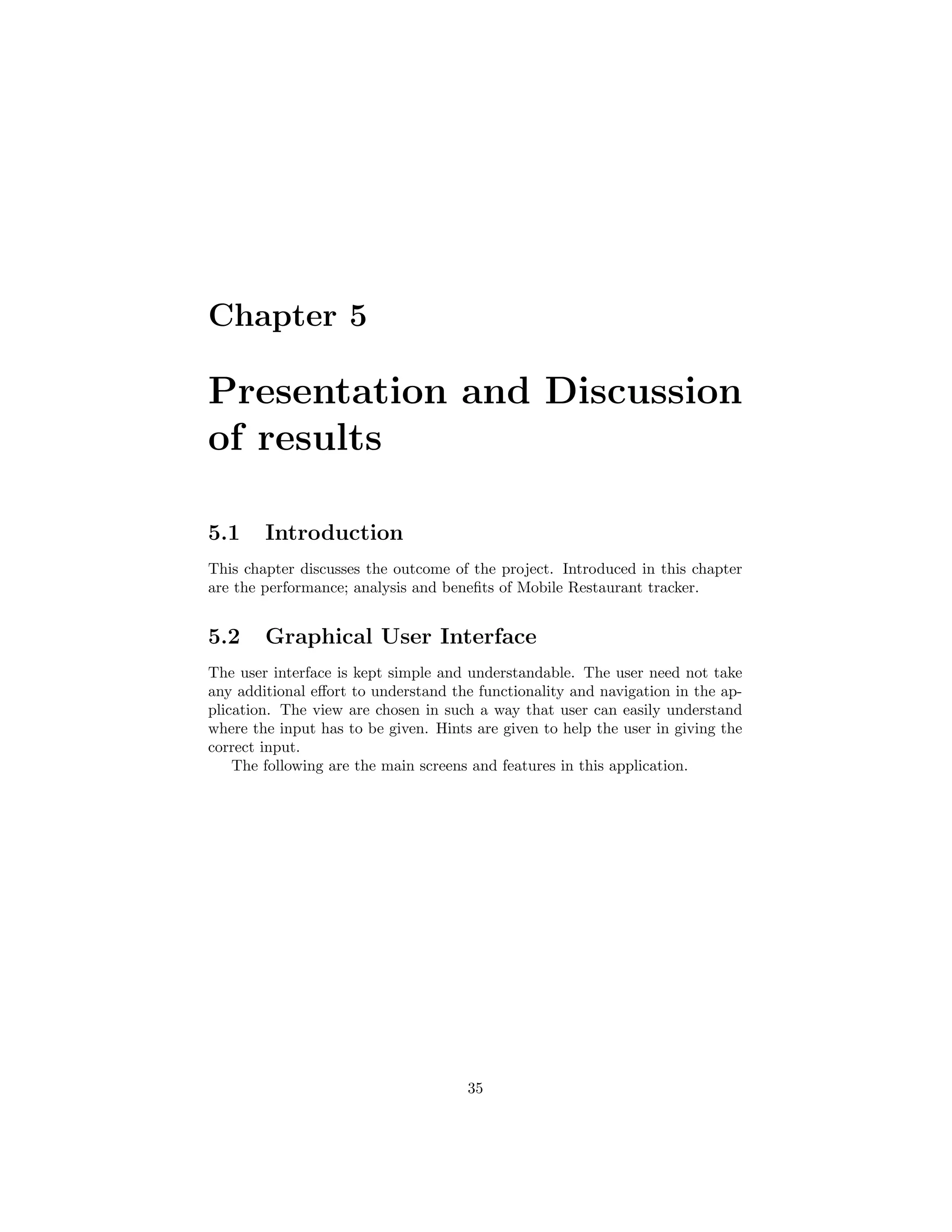 Chapter 5
Presentation and Discussion
of results
5.1 Introduction
This chapter discusses the outcome of the project. Introduced in this chapter
are the performance; analysis and beneﬁts of Mobile Restaurant tracker.
5.2 Graphical User Interface
The user interface is kept simple and understandable. The user need not take
any additional eﬀort to understand the functionality and navigation in the ap-
plication. The view are chosen in such a way that user can easily understand
where the input has to be given. Hints are given to help the user in giving the
correct input.
The following are the main screens and features in this application.
35
 