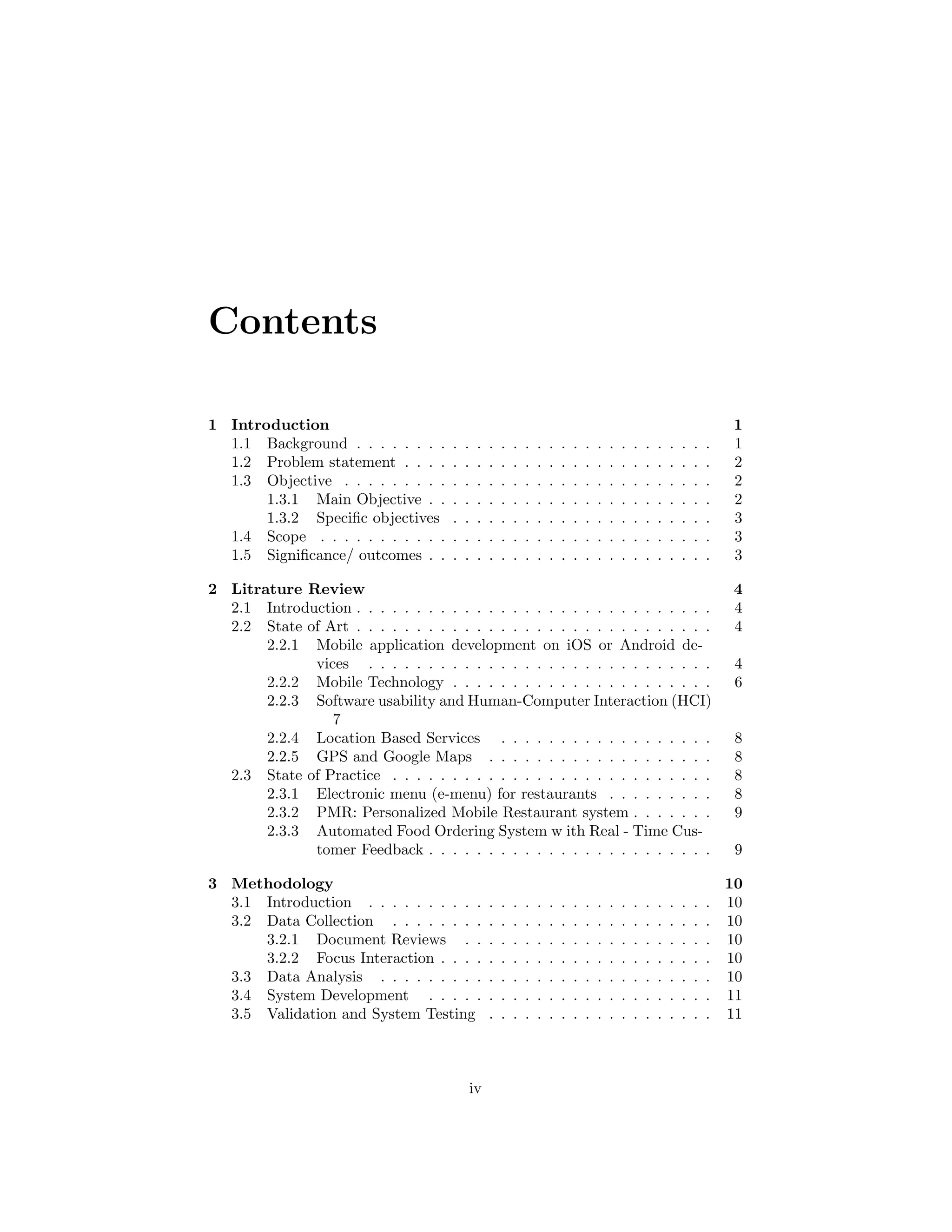 Contents
1 Introduction 1
1.1 Background . . . . . . . . . . . . . . . . . . . . . . . . . . . . . . 1
1.2 Problem statement . . . . . . . . . . . . . . . . . . . . . . . . . . 2
1.3 Objective . . . . . . . . . . . . . . . . . . . . . . . . . . . . . . . 2
1.3.1 Main Objective . . . . . . . . . . . . . . . . . . . . . . . . 2
1.3.2 Speciﬁc objectives . . . . . . . . . . . . . . . . . . . . . . 3
1.4 Scope . . . . . . . . . . . . . . . . . . . . . . . . . . . . . . . . . 3
1.5 Signiﬁcance/ outcomes . . . . . . . . . . . . . . . . . . . . . . . . 3
2 Litrature Review 4
2.1 Introduction . . . . . . . . . . . . . . . . . . . . . . . . . . . . . . 4
2.2 State of Art . . . . . . . . . . . . . . . . . . . . . . . . . . . . . . 4
2.2.1 Mobile application development on iOS or Android de-
vices . . . . . . . . . . . . . . . . . . . . . . . . . . . . . 4
2.2.2 Mobile Technology . . . . . . . . . . . . . . . . . . . . . . 6
2.2.3 Software usability and Human-Computer Interaction (HCI)
7
2.2.4 Location Based Services . . . . . . . . . . . . . . . . . . 8
2.2.5 GPS and Google Maps . . . . . . . . . . . . . . . . . . . 8
2.3 State of Practice . . . . . . . . . . . . . . . . . . . . . . . . . . . 8
2.3.1 Electronic menu (e-menu) for restaurants . . . . . . . . . 8
2.3.2 PMR: Personalized Mobile Restaurant system . . . . . . . 9
2.3.3 Automated Food Ordering System w ith Real - Time Cus-
tomer Feedback . . . . . . . . . . . . . . . . . . . . . . . . 9
3 Methodology 10
3.1 Introduction . . . . . . . . . . . . . . . . . . . . . . . . . . . . . 10
3.2 Data Collection . . . . . . . . . . . . . . . . . . . . . . . . . . . 10
3.2.1 Document Reviews . . . . . . . . . . . . . . . . . . . . . 10
3.2.2 Focus Interaction . . . . . . . . . . . . . . . . . . . . . . . 10
3.3 Data Analysis . . . . . . . . . . . . . . . . . . . . . . . . . . . . 10
3.4 System Development . . . . . . . . . . . . . . . . . . . . . . . . 11
3.5 Validation and System Testing . . . . . . . . . . . . . . . . . . . 11
iv
 