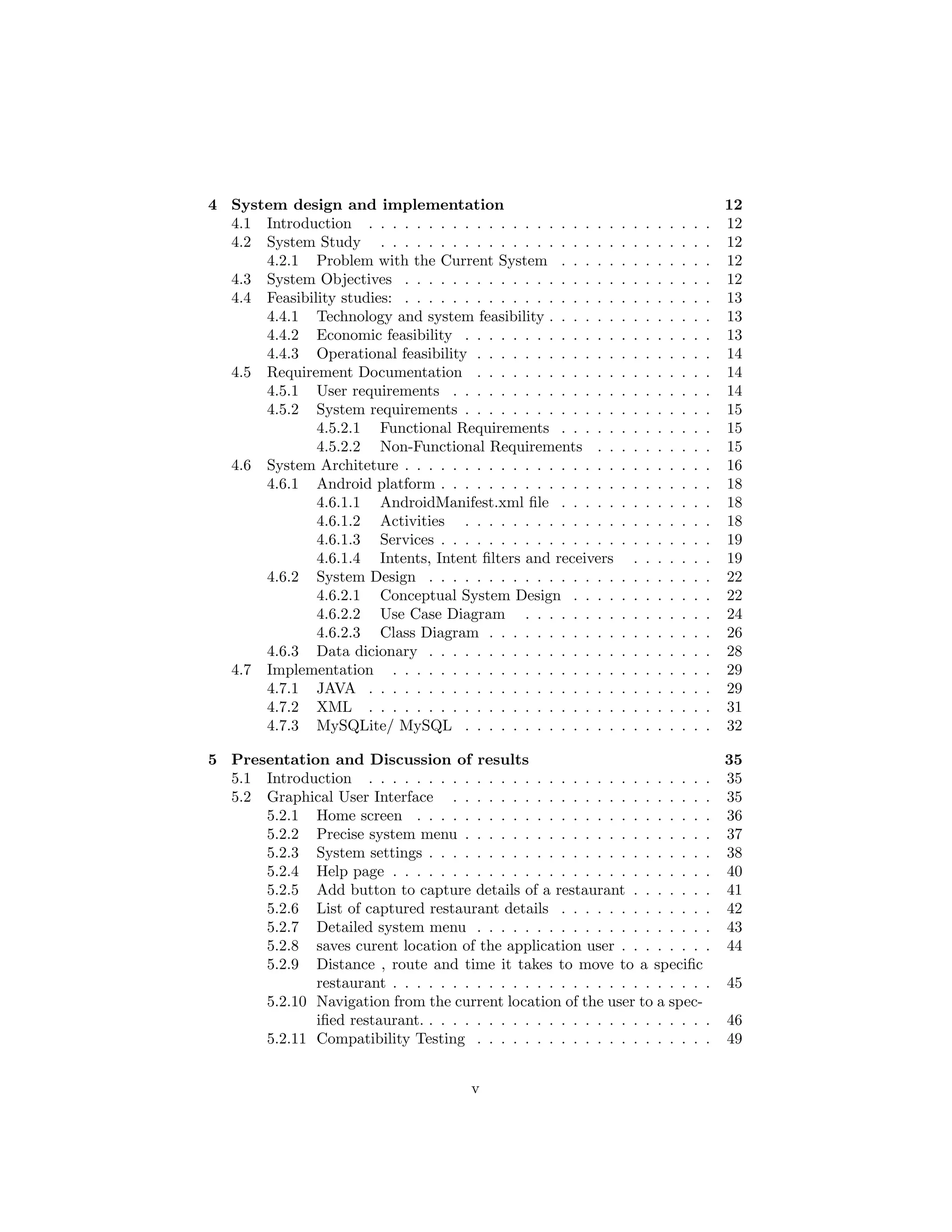 4 System design and implementation 12
4.1 Introduction . . . . . . . . . . . . . . . . . . . . . . . . . . . . . 12
4.2 System Study . . . . . . . . . . . . . . . . . . . . . . . . . . . . 12
4.2.1 Problem with the Current System . . . . . . . . . . . . . 12
4.3 System Objectives . . . . . . . . . . . . . . . . . . . . . . . . . . 12
4.4 Feasibility studies: . . . . . . . . . . . . . . . . . . . . . . . . . . 13
4.4.1 Technology and system feasibility . . . . . . . . . . . . . . 13
4.4.2 Economic feasibility . . . . . . . . . . . . . . . . . . . . . 13
4.4.3 Operational feasibility . . . . . . . . . . . . . . . . . . . . 14
4.5 Requirement Documentation . . . . . . . . . . . . . . . . . . . . 14
4.5.1 User requirements . . . . . . . . . . . . . . . . . . . . . . 14
4.5.2 System requirements . . . . . . . . . . . . . . . . . . . . . 15
4.5.2.1 Functional Requirements . . . . . . . . . . . . . 15
4.5.2.2 Non-Functional Requirements . . . . . . . . . . 15
4.6 System Architeture . . . . . . . . . . . . . . . . . . . . . . . . . . 16
4.6.1 Android platform . . . . . . . . . . . . . . . . . . . . . . . 18
4.6.1.1 AndroidManifest.xml ﬁle . . . . . . . . . . . . . 18
4.6.1.2 Activities . . . . . . . . . . . . . . . . . . . . . 18
4.6.1.3 Services . . . . . . . . . . . . . . . . . . . . . . . 19
4.6.1.4 Intents, Intent ﬁlters and receivers . . . . . . . 19
4.6.2 System Design . . . . . . . . . . . . . . . . . . . . . . . . 22
4.6.2.1 Conceptual System Design . . . . . . . . . . . . 22
4.6.2.2 Use Case Diagram . . . . . . . . . . . . . . . . 24
4.6.2.3 Class Diagram . . . . . . . . . . . . . . . . . . . 26
4.6.3 Data dicionary . . . . . . . . . . . . . . . . . . . . . . . . 28
4.7 Implementation . . . . . . . . . . . . . . . . . . . . . . . . . . . 29
4.7.1 JAVA . . . . . . . . . . . . . . . . . . . . . . . . . . . . . 29
4.7.2 XML . . . . . . . . . . . . . . . . . . . . . . . . . . . . . 31
4.7.3 MySQLite/ MySQL . . . . . . . . . . . . . . . . . . . . . 32
5 Presentation and Discussion of results 35
5.1 Introduction . . . . . . . . . . . . . . . . . . . . . . . . . . . . . 35
5.2 Graphical User Interface . . . . . . . . . . . . . . . . . . . . . . 35
5.2.1 Home screen . . . . . . . . . . . . . . . . . . . . . . . . . 36
5.2.2 Precise system menu . . . . . . . . . . . . . . . . . . . . . 37
5.2.3 System settings . . . . . . . . . . . . . . . . . . . . . . . . 38
5.2.4 Help page . . . . . . . . . . . . . . . . . . . . . . . . . . . 40
5.2.5 Add button to capture details of a restaurant . . . . . . . 41
5.2.6 List of captured restaurant details . . . . . . . . . . . . . 42
5.2.7 Detailed system menu . . . . . . . . . . . . . . . . . . . . 43
5.2.8 saves curent location of the application user . . . . . . . . 44
5.2.9 Distance , route and time it takes to move to a speciﬁc
restaurant . . . . . . . . . . . . . . . . . . . . . . . . . . . 45
5.2.10 Navigation from the current location of the user to a spec-
iﬁed restaurant. . . . . . . . . . . . . . . . . . . . . . . . . 46
5.2.11 Compatibility Testing . . . . . . . . . . . . . . . . . . . . 49
v
 