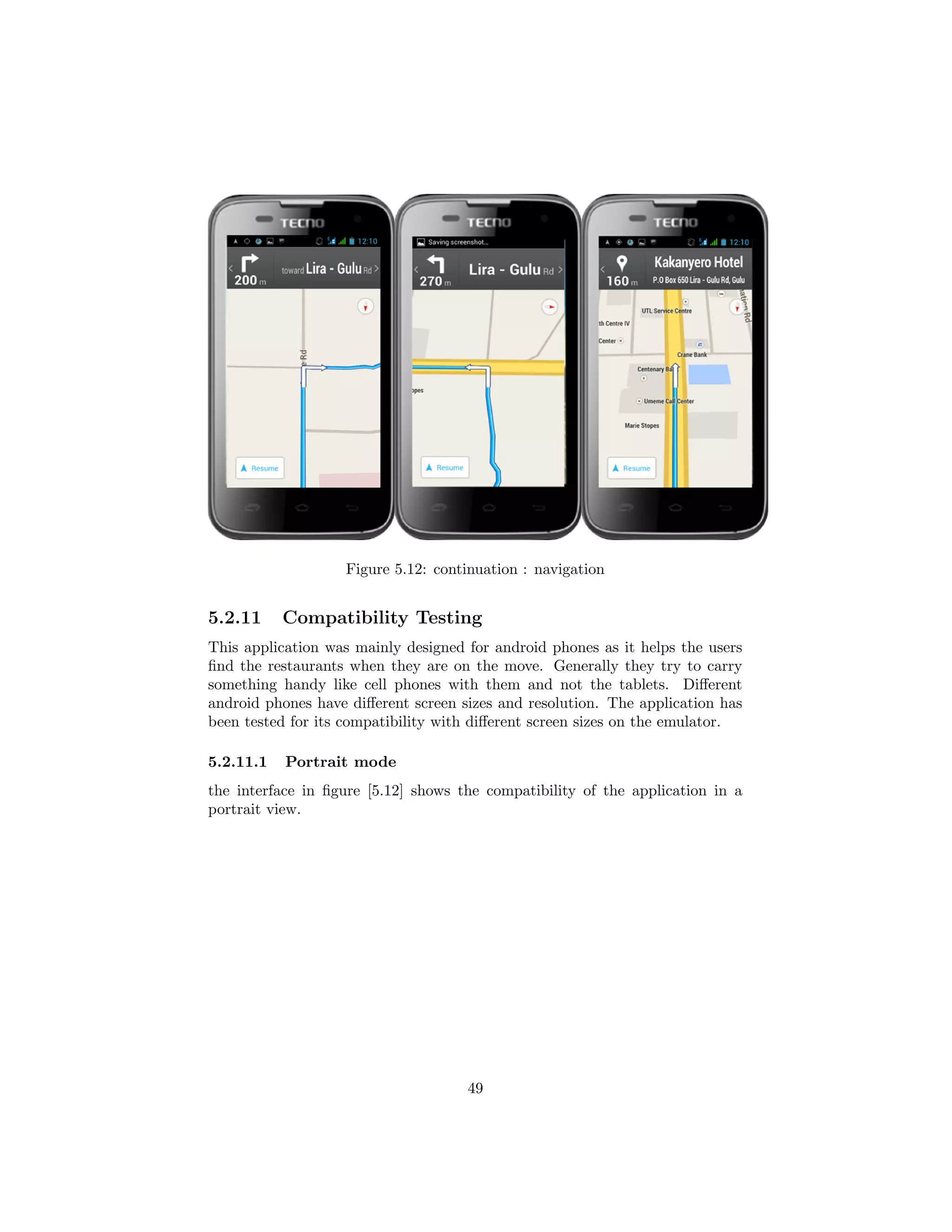 Figure 5.12: continuation : navigation
5.2.11 Compatibility Testing
This application was mainly designed for android phones as it helps the users
ﬁnd the restaurants when they are on the move. Generally they try to carry
something handy like cell phones with them and not the tablets. Diﬀerent
android phones have diﬀerent screen sizes and resolution. The application has
been tested for its compatibility with diﬀerent screen sizes on the emulator.
5.2.11.1 Portrait mode
the interface in ﬁgure [5.12] shows the compatibility of the application in a
portrait view.
49
 