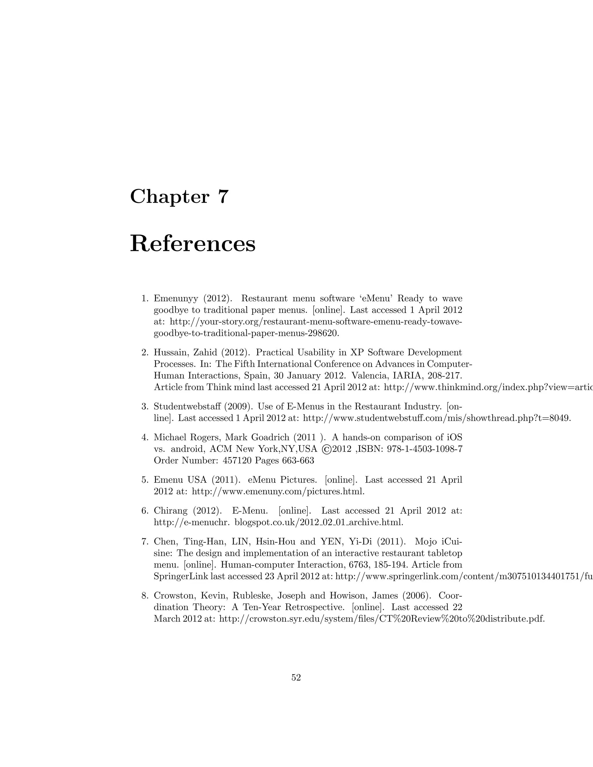 Chapter 7
References
1. Emenunyy (2012). Restaurant menu software ‘eMenu’ Ready to wave
goodbye to traditional paper menus. [online]. Last accessed 1 April 2012
at: http://your-story.org/restaurant-menu-software-emenu-ready-towave-
goodbye-to-traditional-paper-menus-298620.
2. Hussain, Zahid (2012). Practical Usability in XP Software Development
Processes. In: The Fifth International Conference on Advances in Computer-
Human Interactions, Spain, 30 January 2012. Valencia, IARIA, 208-217.
Article from Think mind last accessed 21 April 2012 at: http://www.thinkmind.org/index.php?view=artic
3. Studentwebstaﬀ (2009). Use of E-Menus in the Restaurant Industry. [on-
line]. Last accessed 1 April 2012 at: http://www.studentwebstuﬀ.com/mis/showthread.php?t=8049.
4. Michael Rogers, Mark Goadrich (2011 ). A hands-on comparison of iOS
vs. android, ACM New York,NY,USA ©2012 ,ISBN: 978-1-4503-1098-7
Order Number: 457120 Pages 663-663
5. Emenu USA (2011). eMenu Pictures. [online]. Last accessed 21 April
2012 at: http://www.emenuny.com/pictures.html.
6. Chirang (2012). E-Menu. [online]. Last accessed 21 April 2012 at:
http://e-menuchr. blogspot.co.uk/2012 02 01 archive.html.
7. Chen, Ting-Han, LIN, Hsin-Hou and YEN, Yi-Di (2011). Mojo iCui-
sine: The design and implementation of an interactive restaurant tabletop
menu. [online]. Human-computer Interaction, 6763, 185-194. Article from
SpringerLink last accessed 23 April 2012 at: http://www.springerlink.com/content/m307510134401751/fu
8. Crowston, Kevin, Rubleske, Joseph and Howison, James (2006). Coor-
dination Theory: A Ten-Year Retrospective. [online]. Last accessed 22
March 2012 at: http://crowston.syr.edu/system/ﬁles/CT%20Review%20to%20distribute.pdf.
52
 