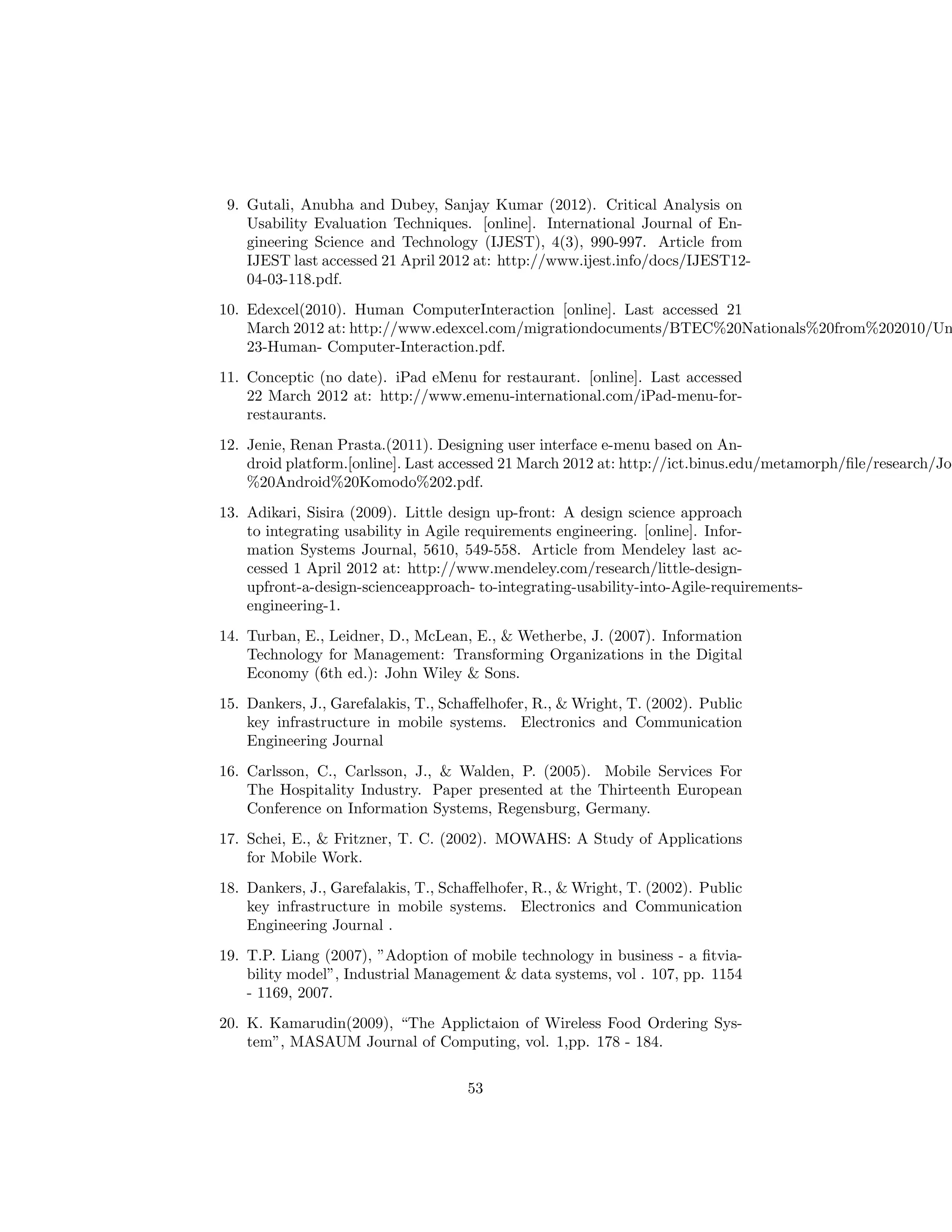 9. Gutali, Anubha and Dubey, Sanjay Kumar (2012). Critical Analysis on
Usability Evaluation Techniques. [online]. International Journal of En-
gineering Science and Technology (IJEST), 4(3), 990-997. Article from
IJEST last accessed 21 April 2012 at: http://www.ijest.info/docs/IJEST12-
04-03-118.pdf.
10. Edexcel(2010). Human ComputerInteraction [online]. Last accessed 21
March 2012 at: http://www.edexcel.com/migrationdocuments/BTEC%20Nationals%20from%202010/Un
23-Human- Computer-Interaction.pdf.
11. Conceptic (no date). iPad eMenu for restaurant. [online]. Last accessed
22 March 2012 at: http://www.emenu-international.com/iPad-menu-for-
restaurants.
12. Jenie, Renan Prasta.(2011). Designing user interface e-menu based on An-
droid platform.[online]. Last accessed 21 March 2012 at: http://ict.binus.edu/metamorph/ﬁle/research/Jo
%20Android%20Komodo%202.pdf.
13. Adikari, Sisira (2009). Little design up-front: A design science approach
to integrating usability in Agile requirements engineering. [online]. Infor-
mation Systems Journal, 5610, 549-558. Article from Mendeley last ac-
cessed 1 April 2012 at: http://www.mendeley.com/research/little-design-
upfront-a-design-scienceapproach- to-integrating-usability-into-Agile-requirements-
engineering-1.
14. Turban, E., Leidner, D., McLean, E., & Wetherbe, J. (2007). Information
Technology for Management: Transforming Organizations in the Digital
Economy (6th ed.): John Wiley & Sons.
15. Dankers, J., Garefalakis, T., Schaﬀelhofer, R., & Wright, T. (2002). Public
key infrastructure in mobile systems. Electronics and Communication
Engineering Journal
16. Carlsson, C., Carlsson, J., & Walden, P. (2005). Mobile Services For
The Hospitality Industry. Paper presented at the Thirteenth European
Conference on Information Systems, Regensburg, Germany.
17. Schei, E., & Fritzner, T. C. (2002). MOWAHS: A Study of Applications
for Mobile Work.
18. Dankers, J., Garefalakis, T., Schaﬀelhofer, R., & Wright, T. (2002). Public
key infrastructure in mobile systems. Electronics and Communication
Engineering Journal .
19. T.P. Liang (2007), ”Adoption of mobile technology in business - a ﬁtvia-
bility model”, Industrial Management & data systems, vol . 107, pp. 1154
- 1169, 2007.
20. K. Kamarudin(2009), “The Applictaion of Wireless Food Ordering Sys-
tem”, MASAUM Journal of Computing, vol. 1,pp. 178 - 184.
53
 