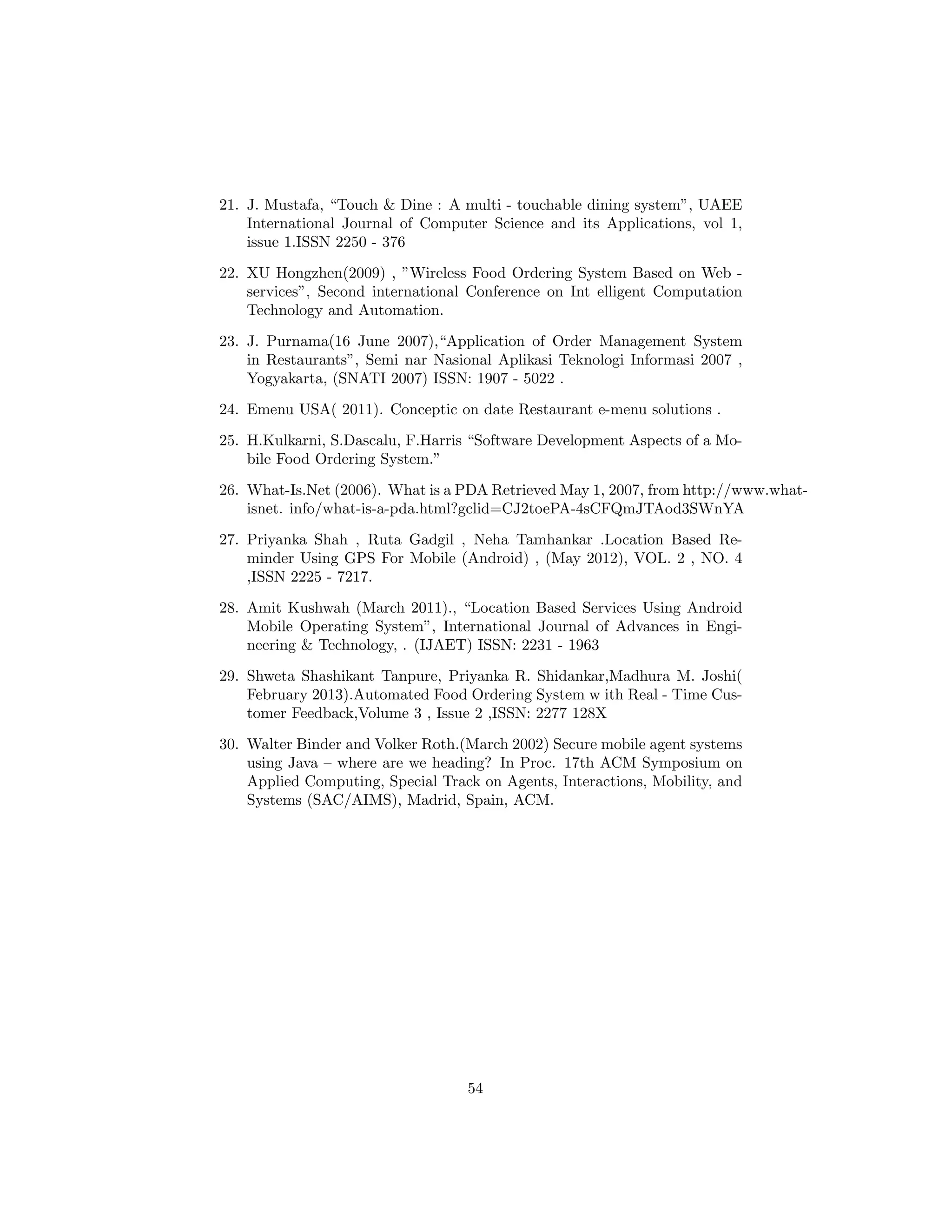 21. J. Mustafa, “Touch & Dine : A multi - touchable dining system”, UAEE
International Journal of Computer Science and its Applications, vol 1,
issue 1.ISSN 2250 - 376
22. XU Hongzhen(2009) , ”Wireless Food Ordering System Based on Web -
services”, Second international Conference on Int elligent Computation
Technology and Automation.
23. J. Purnama(16 June 2007),“Application of Order Management System
in Restaurants”, Semi nar Nasional Aplikasi Teknologi Informasi 2007 ,
Yogyakarta, (SNATI 2007) ISSN: 1907 - 5022 .
24. Emenu USA( 2011). Conceptic on date Restaurant e-menu solutions .
25. H.Kulkarni, S.Dascalu, F.Harris “Software Development Aspects of a Mo-
bile Food Ordering System.”
26. What-Is.Net (2006). What is a PDA Retrieved May 1, 2007, from http://www.what-
isnet. info/what-is-a-pda.html?gclid=CJ2toePA-4sCFQmJTAod3SWnYA
27. Priyanka Shah , Ruta Gadgil , Neha Tamhankar .Location Based Re-
minder Using GPS For Mobile (Android) , (May 2012), VOL. 2 , NO. 4
,ISSN 2225 - 7217.
28. Amit Kushwah (March 2011)., “Location Based Services Using Android
Mobile Operating System”, International Journal of Advances in Engi-
neering & Technology, . (IJAET) ISSN: 2231 - 1963
29. Shweta Shashikant Tanpure, Priyanka R. Shidankar,Madhura M. Joshi(
February 2013).Automated Food Ordering System w ith Real - Time Cus-
tomer Feedback,Volume 3 , Issue 2 ,ISSN: 2277 128X
30. Walter Binder and Volker Roth.(March 2002) Secure mobile agent systems
using Java – where are we heading? In Proc. 17th ACM Symposium on
Applied Computing, Special Track on Agents, Interactions, Mobility, and
Systems (SAC/AIMS), Madrid, Spain, ACM.
54
 