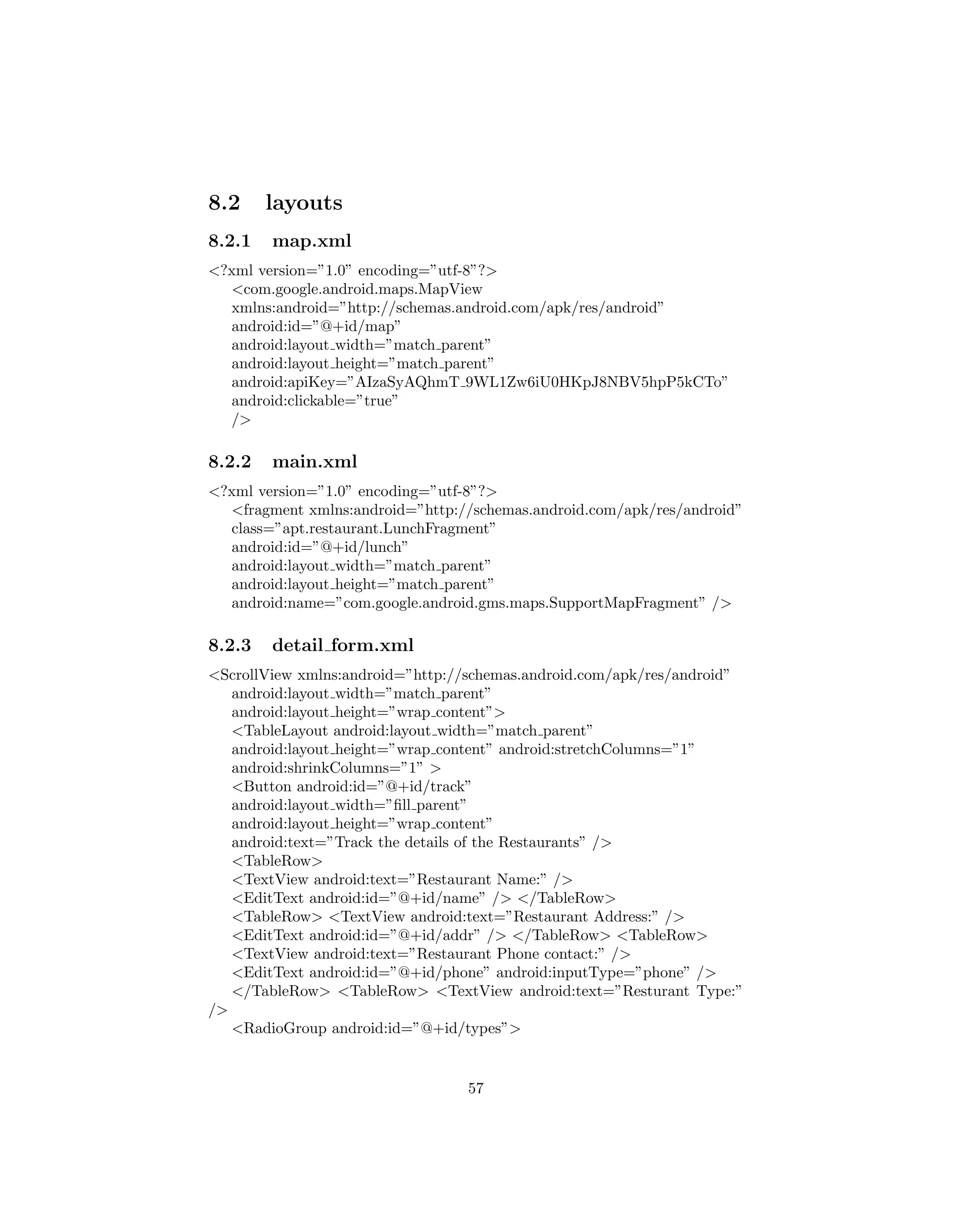 8.2 layouts
8.2.1 map.xml
<?xml version=”1.0” encoding=”utf-8”?>
<com.google.android.maps.MapView
xmlns:android=”http://schemas.android.com/apk/res/android”
android:id=”@+id/map”
android:layout width=”match parent”
android:layout height=”match parent”
android:apiKey=”AIzaSyAQhmT 9WL1Zw6iU0HKpJ8NBV5hpP5kCTo”
android:clickable=”true”
/>
8.2.2 main.xml
<?xml version=”1.0” encoding=”utf-8”?>
<fragment xmlns:android=”http://schemas.android.com/apk/res/android”
class=”apt.restaurant.LunchFragment”
android:id=”@+id/lunch”
android:layout width=”match parent”
android:layout height=”match parent”
android:name=”com.google.android.gms.maps.SupportMapFragment” />
8.2.3 detail form.xml
<ScrollView xmlns:android=”http://schemas.android.com/apk/res/android”
android:layout width=”match parent”
android:layout height=”wrap content”>
<TableLayout android:layout width=”match parent”
android:layout height=”wrap content” android:stretchColumns=”1”
android:shrinkColumns=”1” >
<Button android:id=”@+id/track”
android:layout width=”ﬁll parent”
android:layout height=”wrap content”
android:text=”Track the details of the Restaurants” />
<TableRow>
<TextView android:text=”Restaurant Name:” />
<EditText android:id=”@+id/name” /> </TableRow>
<TableRow> <TextView android:text=”Restaurant Address:” />
<EditText android:id=”@+id/addr” /> </TableRow> <TableRow>
<TextView android:text=”Restaurant Phone contact:” />
<EditText android:id=”@+id/phone” android:inputType=”phone” />
</TableRow> <TableRow> <TextView android:text=”Resturant Type:”
/>
<RadioGroup android:id=”@+id/types”>
57
 