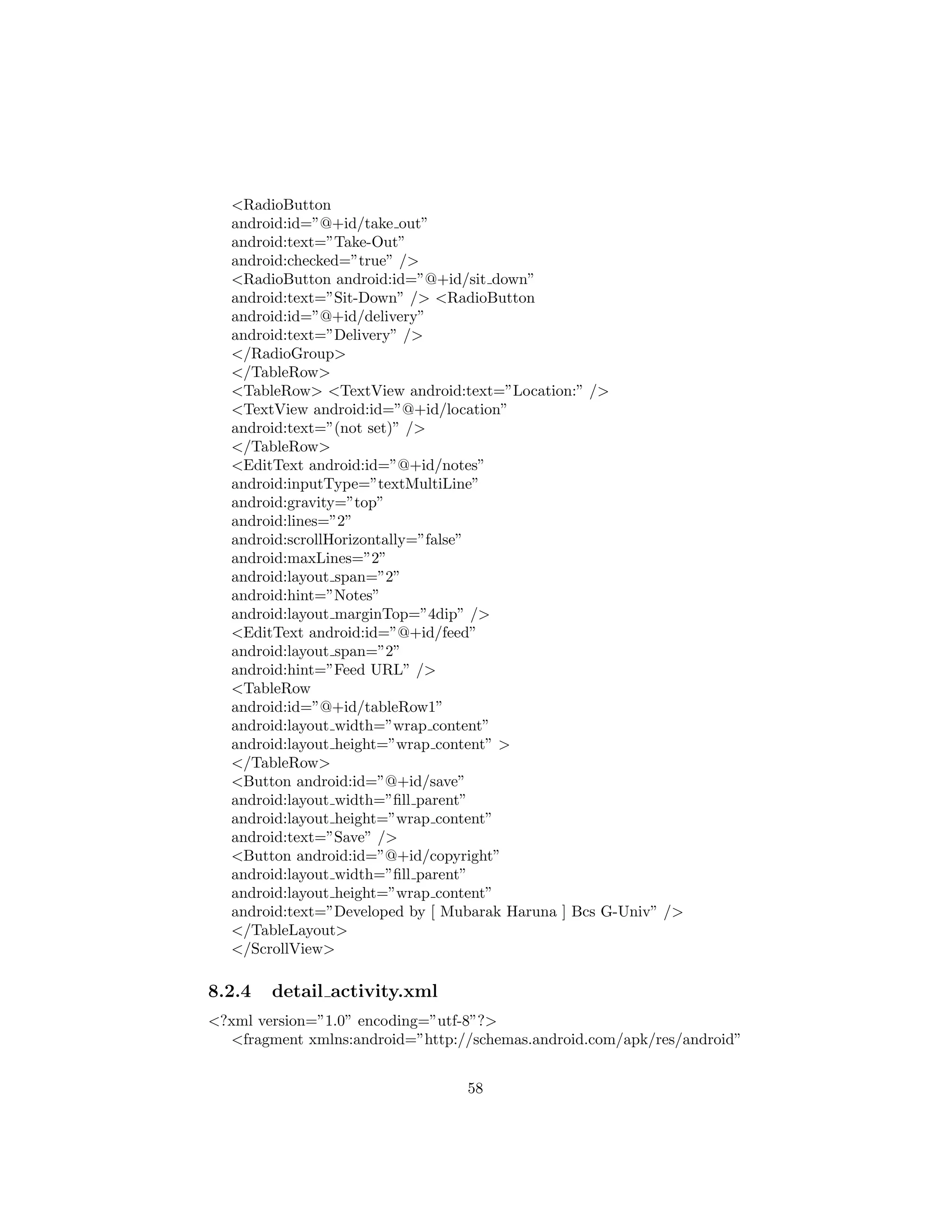 <RadioButton
android:id=”@+id/take out”
android:text=”Take-Out”
android:checked=”true” />
<RadioButton android:id=”@+id/sit down”
android:text=”Sit-Down” /> <RadioButton
android:id=”@+id/delivery”
android:text=”Delivery” />
</RadioGroup>
</TableRow>
<TableRow> <TextView android:text=”Location:” />
<TextView android:id=”@+id/location”
android:text=”(not set)” />
</TableRow>
<EditText android:id=”@+id/notes”
android:inputType=”textMultiLine”
android:gravity=”top”
android:lines=”2”
android:scrollHorizontally=”false”
android:maxLines=”2”
android:layout span=”2”
android:hint=”Notes”
android:layout marginTop=”4dip” />
<EditText android:id=”@+id/feed”
android:layout span=”2”
android:hint=”Feed URL” />
<TableRow
android:id=”@+id/tableRow1”
android:layout width=”wrap content”
android:layout height=”wrap content” >
</TableRow>
<Button android:id=”@+id/save”
android:layout width=”ﬁll parent”
android:layout height=”wrap content”
android:text=”Save” />
<Button android:id=”@+id/copyright”
android:layout width=”ﬁll parent”
android:layout height=”wrap content”
android:text=”Developed by [ Mubarak Haruna ] Bcs G-Univ” />
</TableLayout>
</ScrollView>
8.2.4 detail activity.xml
<?xml version=”1.0” encoding=”utf-8”?>
<fragment xmlns:android=”http://schemas.android.com/apk/res/android”
58
 