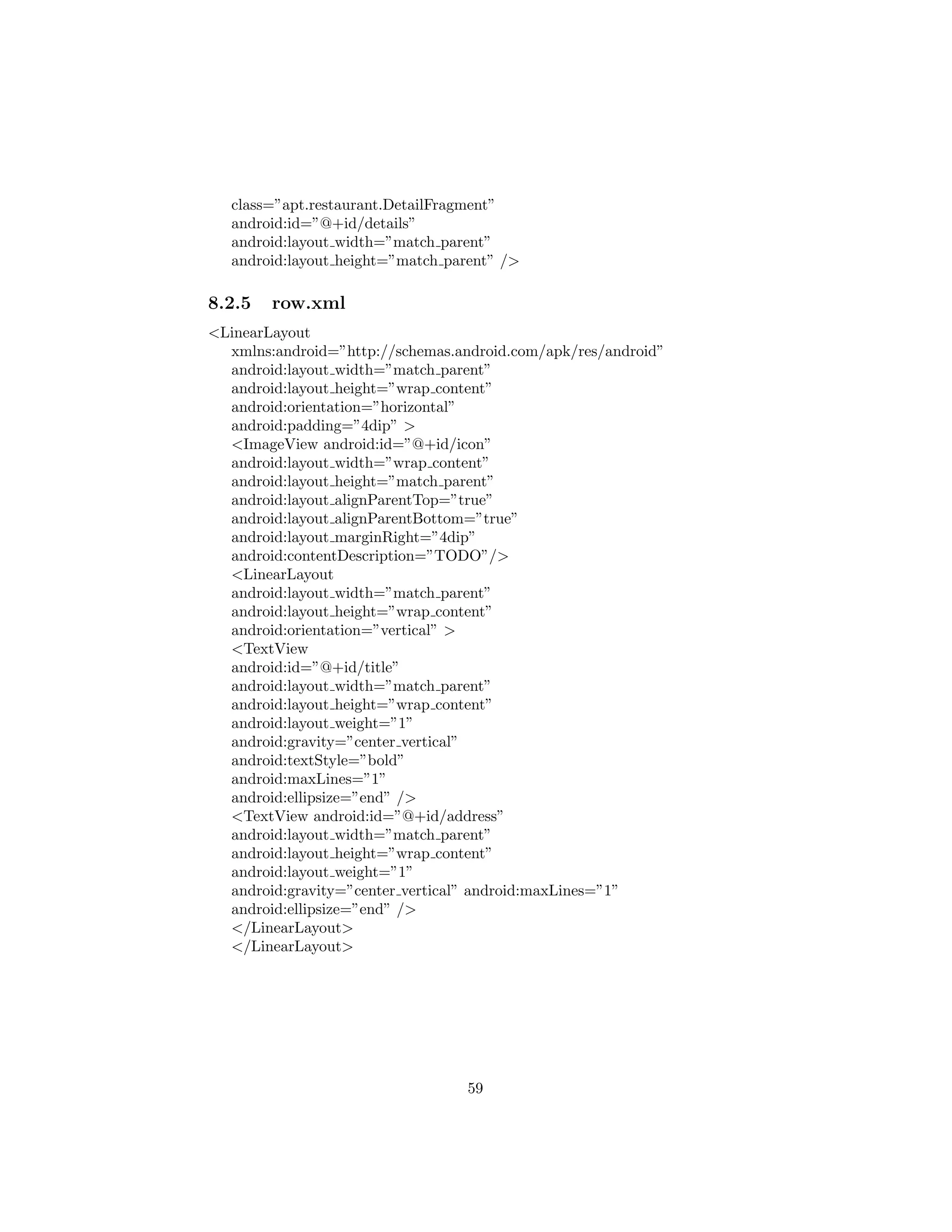class=”apt.restaurant.DetailFragment”
android:id=”@+id/details”
android:layout width=”match parent”
android:layout height=”match parent” />
8.2.5 row.xml
<LinearLayout
xmlns:android=”http://schemas.android.com/apk/res/android”
android:layout width=”match parent”
android:layout height=”wrap content”
android:orientation=”horizontal”
android:padding=”4dip” >
<ImageView android:id=”@+id/icon”
android:layout width=”wrap content”
android:layout height=”match parent”
android:layout alignParentTop=”true”
android:layout alignParentBottom=”true”
android:layout marginRight=”4dip”
android:contentDescription=”TODO”/>
<LinearLayout
android:layout width=”match parent”
android:layout height=”wrap content”
android:orientation=”vertical” >
<TextView
android:id=”@+id/title”
android:layout width=”match parent”
android:layout height=”wrap content”
android:layout weight=”1”
android:gravity=”center vertical”
android:textStyle=”bold”
android:maxLines=”1”
android:ellipsize=”end” />
<TextView android:id=”@+id/address”
android:layout width=”match parent”
android:layout height=”wrap content”
android:layout weight=”1”
android:gravity=”center vertical” android:maxLines=”1”
android:ellipsize=”end” />
</LinearLayout>
</LinearLayout>
59
 