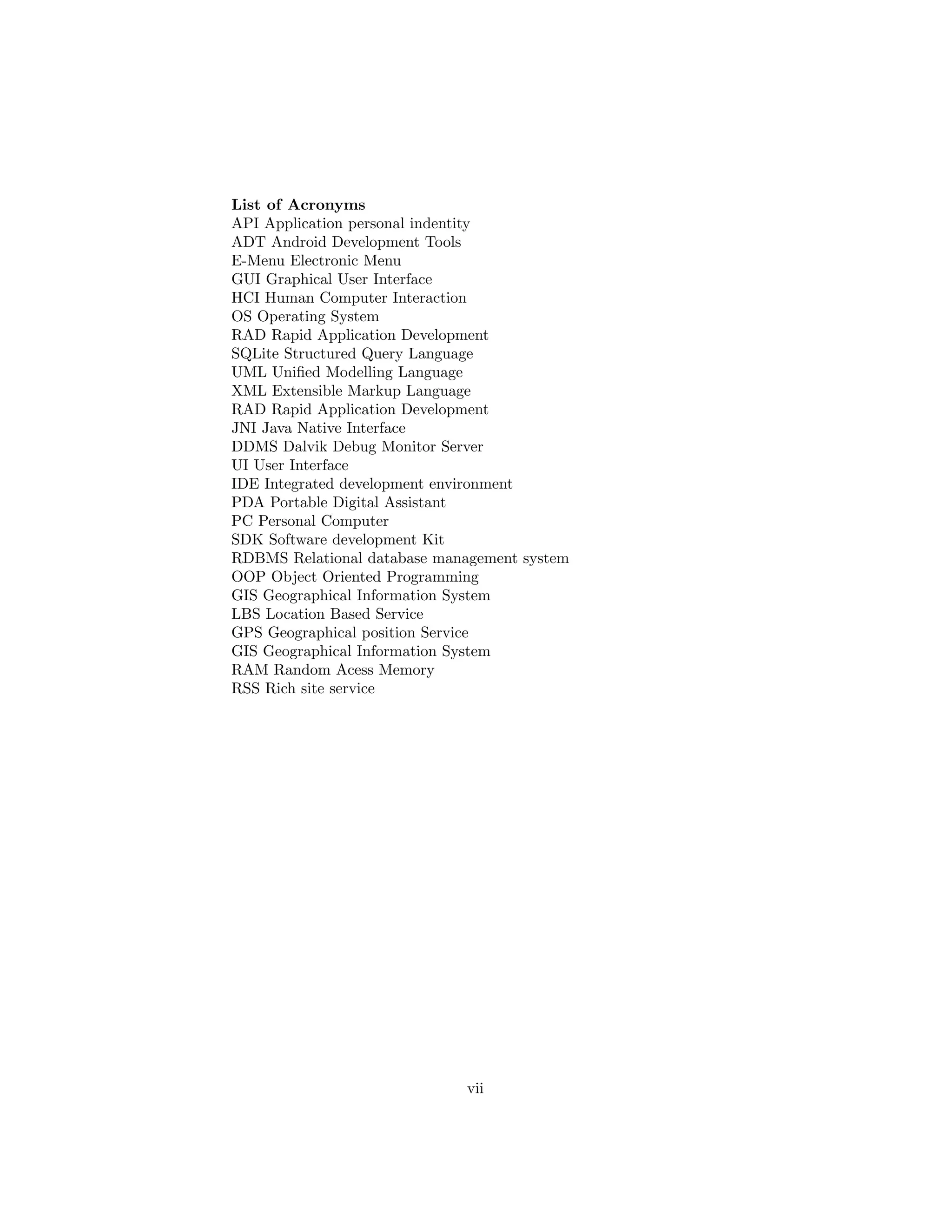 List of Acronyms
API Application personal indentity
ADT Android Development Tools
E-Menu Electronic Menu
GUI Graphical User Interface
HCI Human Computer Interaction
OS Operating System
RAD Rapid Application Development
SQLite Structured Query Language
UML Uniﬁed Modelling Language
XML Extensible Markup Language
RAD Rapid Application Development
JNI Java Native Interface
DDMS Dalvik Debug Monitor Server
UI User Interface
IDE Integrated development environment
PDA Portable Digital Assistant
PC Personal Computer
SDK Software development Kit
RDBMS Relational database management system
OOP Object Oriented Programming
GIS Geographical Information System
LBS Location Based Service
GPS Geographical position Service
GIS Geographical Information System
RAM Random Acess Memory
RSS Rich site service
vii
 