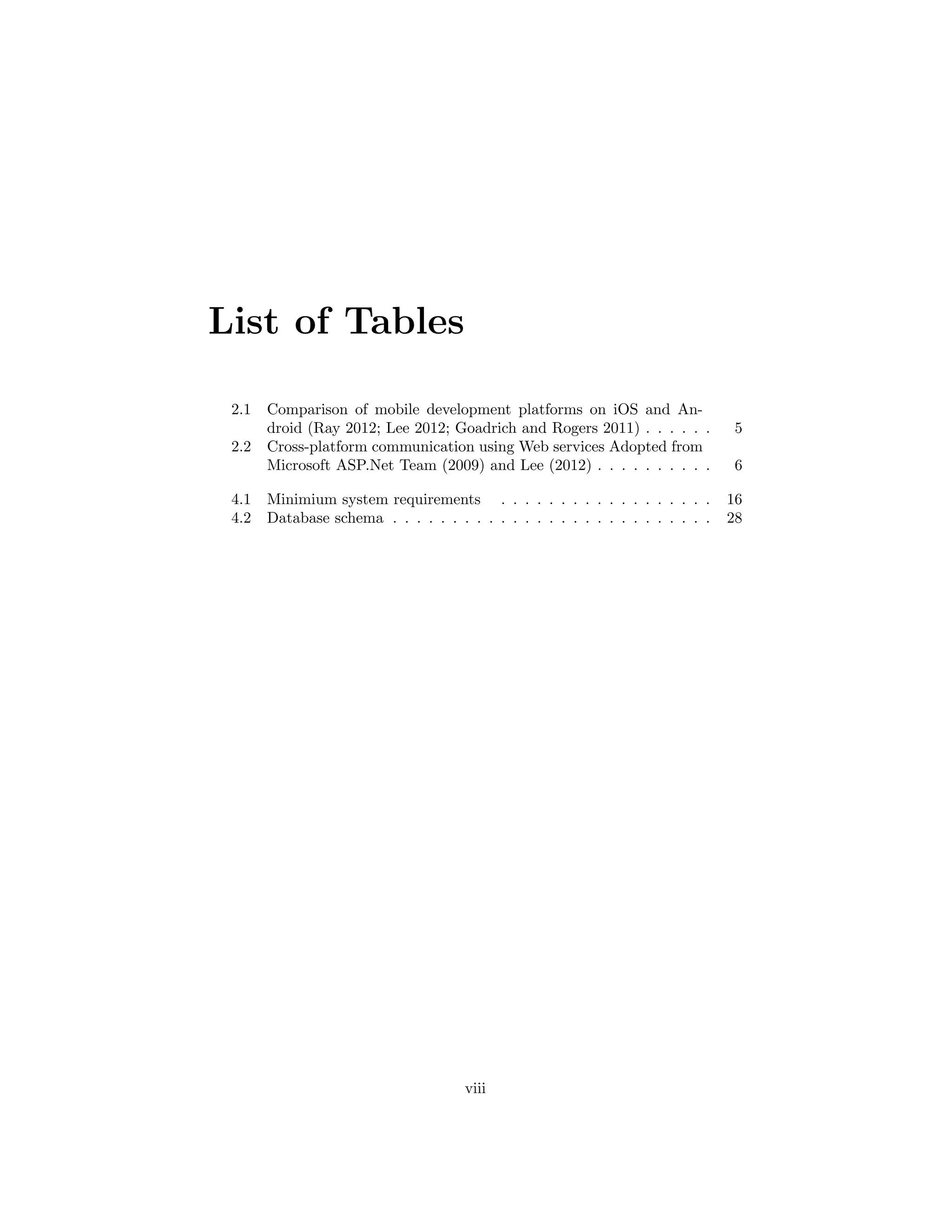 List of Tables
2.1 Comparison of mobile development platforms on iOS and An-
droid (Ray 2012; Lee 2012; Goadrich and Rogers 2011) . . . . . . 5
2.2 Cross-platform communication using Web services Adopted from
Microsoft ASP.Net Team (2009) and Lee (2012) . . . . . . . . . . 6
4.1 Minimium system requirements . . . . . . . . . . . . . . . . . . 16
4.2 Database schema . . . . . . . . . . . . . . . . . . . . . . . . . . . 28
viii
 