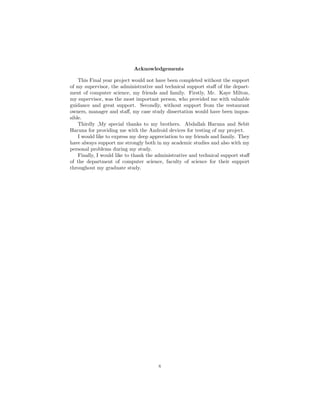 Acknowledgements
This Final year project would not have been completed without the support
of my supervisor, the administrative and technical support staﬀ of the depart-
ment of computer science, my friends and family. Firstly, Mr. Kaye Milton,
my supervisor, was the most important person, who provided me with valuable
guidance and great support. Secondly, without support from the restaurant
owners, manager and staﬀ, my case study dissertation would have been impos-
sible.
Thirdly ,My special thanks to my brothers. Abdallah Haruna and Sebit
Haruna for providing me with the Android devices for testing of my project.
I would like to express my deep appreciation to my friends and family. They
have always support me strongly both in my academic studies and also with my
personal problems during my study.
Finally, I would like to thank the administrative and technical support staﬀ
of the department of computer science, faculty of science for their support
throughout my graduate study.
x
 