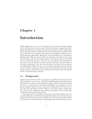 Chapter 1
Introduction
Mobile applications can be one of the best ways to keep consumers engaged
with a brand as they are on the move. With the increase in demand for smart-
phones and eﬃciency of wireless networks, the demand for mobile applications
has increased incredibly. Android is one of the most popular open source plat-
forms that oﬀer the developers’ full access to the framework API’s so as to
build innovative applications. Restaurant tracker (lunchList )is an Android ap-
plication that helps the users to ﬁnd the restaurants according to their type
and taste,locate a list of restaurants based on the location, map services, feeds
services, entered by the user. The user not only ﬁnds all the restaurants in
the current city, but also he can make a choice of the best restaurant based on
the type of restaurant. The user can also map the location of the restaurant
on Google Maps rendered to the user on the phone and ﬁnd the path from his
current location or from any other location to the restaurant, the user has the
facility to make a call directly to the restaurant and can also obtain the detailed
review of the restaurant he chooses.
1.1 Background
Modern hand held devices such as smart phones and PDAs have become increas-
ingly powerful in recent years. Dramatic breakthroughs in processing power
along with the number of extra features included in these devices have opened
the doors to a wide range of commercial possibilities. In particular, most cell
phones regularly include cameras, processors comparable to PCs from only a
few years ago, and internet access. However, even with all these added abili-
ties, there are few applications that allow much passing of the environmental
information and location based services.
The current system of tracking a location of a restaurant reguires ,The user
to search physically and collect the required information about the location of a
restaurant or ﬁnd out from friends and The new customer has no idea of where
the restaurant is located because of information gap and the shortest route to
1
 