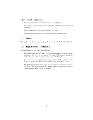 1.3.2 Speciﬁc objectives
ˆ To design a mobile restaurant tracker for android phones.
ˆ To investigate system requirements and develop a Mobile restaurant tracker
prototype
ˆ To test and validate the application with real data.
ˆ To evaluate users’ perceptions on the mobile restaurant tracker
1.4 Scope
This study focused on location tracking of restaurants in Gulu Northern Uganda
1.5 Signiﬁcance/ outcomes
The signiﬁcances of this study are as follows:
ˆ The Mobile Restaurant Tracker for Android phones oﬀers numerous op-
portunities for users to accomplish their tasks of locating/tracking the
best restaurant in the vicinity more quickly and eﬃciently.
ˆ Introduce a new concept in the tracking system which enables users to
access its services any where and any time using the android phone.
ˆ The prototype utilizes the existing mobile interface and database infras-
tructures, thus Mobile Restaurant Tracker does not require extra cost to
take advantage of the mobile technology.
3
 