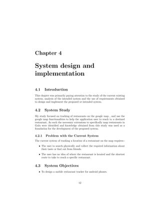 Chapter 4
System design and
implementation
4.1 Introduction
This chapter was primarily paying attention to the study of the current existing
system; analysis of the intended system and the use of requirements obtained
to design and implement the proposed or intended system.
4.2 System Study
My study focused on tracking of restaurants on the google map , and use the
google map functionalities to help the application user to reach to a destined
restaurant, As such the necessary extensions to speciﬁcally map restaurants in
Gulu were identiﬁed and knowledge obtained from this study was used as a
foundation for the development of the proposed system.
4.2.1 Problem with the Current System
The current system of tracking a location of a restaurant on the map requires:-
ˆ The user to search physically and collect the required information about
their taste or ﬁnd out from friends.
ˆ The user has no idea of where the restaurant is located and the shortest
route to take to reach a speciﬁc restaurant.
4.3 System Objectives
ˆ To design a mobile restaurant tracker for android phones.
12
 