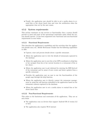 ˆ Finally ,the application user should be able to set a media alarm to re-
mind him or her about lunch time and view the notiﬁcation when the
appropriate time set by the user comes.
4.5.2 System requirements
This section ruminates on the services or functionality that a system should
provide to users and some of the operational constraints under which the sys-
tem should operate. It has been segmented into functional and non-functional
requirements as seen below:
4.5.2.1 Functional Requirements
This describes the application’s capabilities and the activities that the applica-
tion should carry out. Mobile Restaurant Tracker has the following capabilities
to oﬀer.
ˆ Capture, store and process details about a speciﬁc restaurant .
ˆ Allows the application user to view the details of restaurants captured in
the database
ˆ Allows the application user to save his or her GPS coordinates to help him
or her navigate from his or her current location to a restaurant of his or
her choice .
ˆ Allows the application user to get informed by entering the RSS feed-url
of the restaurant and be aware of new events and latest updates from a
speciﬁc restaurant .
ˆ Provides the application user an ease to use the functionalities of the
google map through the help function.
ˆ Allows the application user to directly contact the restaurant manage-
ment by using the call function embedded in the application based on the
restaurant contacts captured in the database.
ˆ Allows the application user to set a media alarm to remind him or her
about lunch time.
4.5.2.2 Non-Functional Requirements
This refers to the limitations and constraints of the application. They are as
seen below
ˆ The application runs on devices that support Android OS of version 3.2
or later
ˆ The application also requires Wi-ﬁ internet
15
 