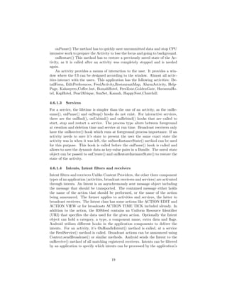 onPause() The method has to quickly save uncommitted data and stop CPU
intensive work to prepare the Activity to lose the focus and going to background.
onRestart() This method has to restore a previously saved state of the Ac-
tivity, as it is called after an activity was completely stopped and is needed
again.
An activity provides a means of interaction to the user. It provides a win-
dow where the UI can be designed according to the window. Almost all activ-
ities interact with the users. This application has the following activities: De-
tailForm, EditPreferences, FeedActivity,RestaurantMap, AlarmActivity, Help-
Page, Kakanyero,Coﬀee hut, BomahHotel, FreeZone,GoldenGate, HavannaHo-
tel, KspHotel, PearlAfrique, SunSet, Kamah, HappyNest,Churchill.
4.6.1.3 Services
For a service, the lifetime is simpler than the one of an activity, as the onRe-
sume(), onPause() and onStop() hooks do not exist. For interactive services,
there are the onBind(), onUnbind() and onRebind() hooks that are called to
start, stop and restart a service. The process type alters between foreground
at creation and deletion time and service at run time. Broadcast receivers only
have the onReceive() hook which runs at foreground process importance. If an
activity needs to save it’s state to present the user the same exact state the
activity was in when it was left, the onSaveInstanceState() method can be used
for this purpose. This hook is called before the onPause() hook is called and
allows to save the dynamic data as key-value pairs in a Bundle. The saved state
object can be passed to onCreate() and onRestoreInstanceState() to restore the
state of the activity.
4.6.1.4 Intents, Intent ﬁlters and receivers
Intent ﬁlters and receivers Unlike Content Providers, the other three component
types of an application (activities, broadcast receivers and services) are activated
through intents. An Intent is an asynchronously sent message object including
the message that should be transported. The contained message either holds
the name of the action that should be performed, or the name of the action
being announced. The former applies to activities and services, the latter to
broadcast receivers. The Intent class has some actions like ACTION EDIT and
ACTION VIEW or for broadcasts ACTION TIME TICK included already. In
addition to the action, the RSSfeed contains an Uniform Resource Identiﬁer
(URI) that speciﬁes the data used for the given action. Optionally the Intent
object can hold a category, a type, a component name, extra data and ﬂags.
Android utilizes diﬀerent hooks in the application components to deliver the
intents. For an activity, it’s OnHandleIntent() method is called, at a service
the FeedService() method is called. Broadcast actions can be announced using
Context.sendBroadcast() or similar methods. Android sends the Intent to the
onReceive() method of all matching registered receivers. Intents can be ﬁltered
by an application to specify which intents can be processed by the application’s
19
 