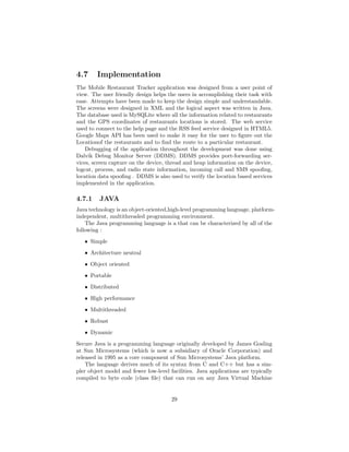4.7 Implementation
The Mobile Restaurant Tracker application was designed from a user point of
view. The user friendly design helps the users in accomplishing their task with
ease. Attempts have been made to keep the design simple and understandable.
The screens were designed in XML and the logical aspect was written in Java.
The database used is MySQLite where all the information related to restaurants
and the GPS coordinates of restaurants locations is stored. The web service
used to connect to the help page and the RSS feed service designed in HTML5.
Google Maps API has been used to make it easy for the user to ﬁgure out the
Locationof the restaurants and to ﬁnd the route to a particular restaurant.
Debugging of the application throughout the development was done using
Dalvik Debug Monitor Server (DDMS). DDMS provides port-forwarding ser-
vices, screen capture on the device, thread and heap information on the device,
logcat, process, and radio state information, incoming call and SMS spooﬁng,
location data spooﬁng . DDMS is also used to verify the location based services
implemented in the application.
4.7.1 JAVA
Java technology is an object-oriented,high-level programming language, platform-
independent, multithreaded programming environment.
The Java programming language is a that can be characterized by all of the
following :
ˆ Simple
ˆ Architecture neutral
ˆ Object oriented
ˆ Portable
ˆ Distributed
ˆ High performance
ˆ Multithreaded
ˆ Robust
ˆ Dynamic
Secure Java is a programming language originally developed by James Gosling
at Sun Microsystems (which is now a subsidiary of Oracle Corporation) and
released in 1995 as a core component of Sun Microsystems’ Java platform.
The language derives much of its syntax from C and C++ but has a sim-
pler object model and fewer low-level facilities. Java applications are typically
compiled to byte code (class ﬁle) that can run on any Java Virtual Machine
29
 
