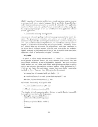 (JVM) regardless of computer architecture. Java is a general-purpose, concur-
rent, class-based, object-oriented language that is speciﬁcally designed to have
as few implementation dependencies as possible. It is intended to let application
developers ”write once, run anywhere”. Java is currently one of the most popu-
lar programming languages in use, and is widely used from application software
to web applications.
ˆ Automatic memory management
Java uses an automatic garbage collector to manage memory in the object life-
cycle. The programmer determines when objects are created, and the Java
runtime is responsible for recovering the memory once objects are no longer in
use. Once no references to an object remain, the unreachable memory becomes
eligible to be freed automatically by the garbage collector. Something similar
to a memory leak may still occur if a programmer’s code holds a reference to
an object that is no longer needed, typically when objects that are no longer
needed are stored in containers that are still in use. If methods for a nonexistent
object are called, a ”null pointer exception” is thrown.
ˆ Syntax
The syntax of Java is largely derived from C++. Unlike C++, which combines
the syntax for structured, generic, and object-oriented programming, Java was
built almost exclusively as an object-oriented language. All code is written
inside a class, and everything is an object, with the exception of the primitive
data types (integers, ﬂoating-point numbers, boolean values, and characters),
which are not classes for performance reasons. Java uses similar commenting
methods to C++. There are three diﬀerent styles of comment:
ˆ A single line style marked with two slashes (//),
ˆ A multiple line style opened with a slash asterisk (/*) and
ˆ Closed with an asterisk slash (*/), and
theJavadoc commenting style opened with
ˆ A slash and two asterisks (/**) and
ˆ Closed with an asterisk slash (*/).
The Javadoc style of commenting allows the user to run the Javadoc executable
to compile documentation for the program.
Example: publicclassHelloWorld {
publicstaticvoid main(String[] args)
{
System.out.println(”Hello, world!”);
}
}
Editions:
30
 