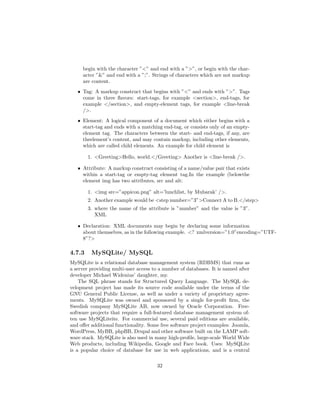 begin with the character ”<” and end with a ”>”, or begin with the char-
acter ”&” and end with a ”;”. Strings of characters which are not markup
are content.
ˆ Tag: A markup construct that begins with ”<” and ends with ”>”. Tags
come in three ﬂavors: start-tags, for example <section>, end-tags, for
example </section>, and empty-element tags, for example <line-break
/>.
ˆ Element: A logical component of a document which either begins with a
start-tag and ends with a matching end-tag, or consists only of an empty-
element tag. The characters between the start- and end-tags, if any, are
theelement’s content, and may contain markup, including other elements,
which are called child elements. An example for child element is
1. <Greeting>Hello, world.</Greeting> Another is <line-break />.
ˆ Attribute: A markup construct consisting of a name/value pair that exists
within a start-tag or empty-tag element tag.In the example (belowthe
element img has two attributes, src and alt:
1. <img src=”appicon.png” alt=’lunchlist, by Mubarak’ />.
2. Another example would be <step number=”3”>Connect A to B.</step>
3. where the name of the attribute is ”number” and the value is ”3”.
XML
ˆ Declaration: XML documents may begin by declaring some information
about themselves, as in the following example. <? xmlversion=”1.0”encoding=”UTF-
8”?>
4.7.3 MySQLite/ MySQL
MySQLite is a relational database management system (RDBMS) that runs as
a server providing multi-user access to a number of databases. It is named after
developer Michael Widenius’ daughter, my.
The SQL phrase stands for Structured Query Language. The MySQL de-
velopment project has made its source code available under the terms of the
GNU General Public License, as well as under a variety of proprietary agree-
ments. MySQLite was owned and sponsored by a single for-proﬁt ﬁrm, the
Swedish company MySQLite AB, now owned by Oracle Corporation. Free-
software projects that require a full-featured database management system of-
ten use MySQLiteite. For commercial use, several paid editions are available,
and oﬀer additional functionality. Some free software project examples: Joomla,
WordPress, MyBB, phpBB, Drupal and other software built on the LAMP soft-
ware stack. MySQLite is also used in many high-proﬁle, large-scale World Wide
Web products, including Wikipedia, Google and Face book. Uses: MySQLite
is a popular choice of database for use in web applications, and is a central
32
 