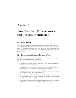 Chapter 6
Conclusions ,Future work
and Recommendation
6.1 Conclusion
This is my ﬁrst attempt in developing a mobile application which gave me a
basic understanding of development and challenges of mobile application devel-
opment. The main aim of the project is to provide an easy to use application
for tracking the restaurants. The application has been implemented and tested
on real devices.
6.2 Recomendation and Future Work
The application can be improved in many ways and can be extended to support
more devices like the tablets and iOS devices.
Following are some of the possible extensions:
ˆ The application can be extended to provide a more advanced tracking by
taking the zip code as the input.
ˆ The application can be extended to provide a more advanced tracking for
restaurants in the whole world in various parts of the world.
ˆ The application can be extended to show the Top 5 restaurants present in
the current city using the Google Maps API.
ˆ The application can be extended to makes it easy for the user to send
out invitations to his/her friends/colleagues for meetings, dinner and also
mark the events in their calendar.
ˆ Finally, The application can be extended to make users give their opinions
about the restaurants by giving a rating and writing a review.
51
 