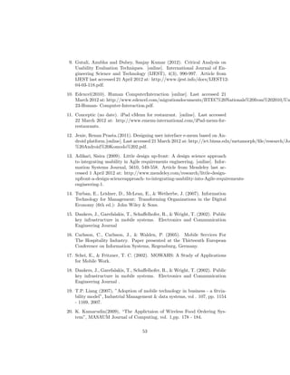 9. Gutali, Anubha and Dubey, Sanjay Kumar (2012). Critical Analysis on
Usability Evaluation Techniques. [online]. International Journal of En-
gineering Science and Technology (IJEST), 4(3), 990-997. Article from
IJEST last accessed 21 April 2012 at: http://www.ijest.info/docs/IJEST12-
04-03-118.pdf.
10. Edexcel(2010). Human ComputerInteraction [online]. Last accessed 21
March 2012 at: http://www.edexcel.com/migrationdocuments/BTEC%20Nationals%20from%202010/Un
23-Human- Computer-Interaction.pdf.
11. Conceptic (no date). iPad eMenu for restaurant. [online]. Last accessed
22 March 2012 at: http://www.emenu-international.com/iPad-menu-for-
restaurants.
12. Jenie, Renan Prasta.(2011). Designing user interface e-menu based on An-
droid platform.[online]. Last accessed 21 March 2012 at: http://ict.binus.edu/metamorph/ﬁle/research/Jo
%20Android%20Komodo%202.pdf.
13. Adikari, Sisira (2009). Little design up-front: A design science approach
to integrating usability in Agile requirements engineering. [online]. Infor-
mation Systems Journal, 5610, 549-558. Article from Mendeley last ac-
cessed 1 April 2012 at: http://www.mendeley.com/research/little-design-
upfront-a-design-scienceapproach- to-integrating-usability-into-Agile-requirements-
engineering-1.
14. Turban, E., Leidner, D., McLean, E., & Wetherbe, J. (2007). Information
Technology for Management: Transforming Organizations in the Digital
Economy (6th ed.): John Wiley & Sons.
15. Dankers, J., Garefalakis, T., Schaﬀelhofer, R., & Wright, T. (2002). Public
key infrastructure in mobile systems. Electronics and Communication
Engineering Journal
16. Carlsson, C., Carlsson, J., & Walden, P. (2005). Mobile Services For
The Hospitality Industry. Paper presented at the Thirteenth European
Conference on Information Systems, Regensburg, Germany.
17. Schei, E., & Fritzner, T. C. (2002). MOWAHS: A Study of Applications
for Mobile Work.
18. Dankers, J., Garefalakis, T., Schaﬀelhofer, R., & Wright, T. (2002). Public
key infrastructure in mobile systems. Electronics and Communication
Engineering Journal .
19. T.P. Liang (2007), ”Adoption of mobile technology in business - a ﬁtvia-
bility model”, Industrial Management & data systems, vol . 107, pp. 1154
- 1169, 2007.
20. K. Kamarudin(2009), “The Applictaion of Wireless Food Ordering Sys-
tem”, MASAUM Journal of Computing, vol. 1,pp. 178 - 184.
53
 