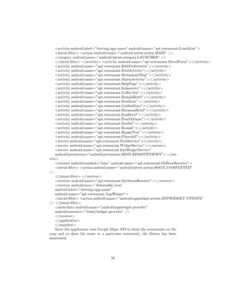 <activity android:label=”@string/app name” android:name=”apt.restaurant.LunchList”>
<intent-ﬁlter> <action android:name=”android.intent.action.MAIN” />
<category android:name=”android.intent.category.LAUNCHER” />
</intent-ﬁlter> </activity> <activity android:name=”apt.restaurant.DetailForm”></activity>
<activity android:name=”apt.restaurant.EditPreferences”></activity>
<activity android:name=”apt.restaurant.FeedActivity”></activity>
<activity android:name=”apt.restaurant.RestaurantMap”></activity>
<activity android:name=”apt.restaurant.AlarmActivity”></activity>
<activity android:name=”apt.restaurant.HelpPage”></activity>
<activity android:name=”apt.restaurant.Kakanyero”></activity>
<activity android:name=”apt.restaurant.Coﬀee hut”></activity>
<activity android:name=”apt.restaurant.BomahHotel”></activity>
<activity android:name=”apt.restaurant.FreeZone”></activity>
<activity android:name=”apt.restaurant.GoldenGate”></activity>
<activity android:name=”apt.restaurant.HavannaHotel”></activity>
<activity android:name=”apt.restaurant.KspHotel”></activity>
<activity android:name=”apt.restaurant.PearlAfrique”></activity>
<activity android:name=”apt.restaurant.SunSet”></activity>
<activity android:name=”apt.restaurant.Kamah”></activity>
<activity android:name=”apt.restaurant.HappyNest”></activity>
<activity android:name=”apt.restaurant.Churchill”></activity>
<service android:name=”apt.restaurant.FeedService”></service>
<service android:name=”apt.restaurant.WidgetService”></service>
<service android:name=”apt.restaurant.ListWidgetService”
android:permission=”android.permission.BIND REMOTEVIEWS”> </ser-
vice>
<receiver android:enabled=”false” android:name=”apt.restaurant.OnBootReceiver”>
<intent-ﬁlter> <action android:name=”android.intent.action.BOOT COMPLETED”
/>
</intent-ﬁlter> </receiver>
<receiver android:name=”apt.restaurant.OnAlarmReceiver”></receiver>
<receiver android:icon=”@drawable/icon”
android:label=”@string/app name”
android:name=”apt.restaurant.AppWidget”>
<intent-ﬁlter> <action android:name=”android.appwidget.action.APPWIDGET UPDATE”
/> </intent-ﬁlter>
<meta-data android:name=”android.appwidget.provider”
android:resource=”@xml/widget provider” />
</receiver>
</application>
</manifest>
Since the application uses Google Maps API to show the restaurants on the
map and to show the route to a particular restaurant, the library has been
mentioned.
56
 