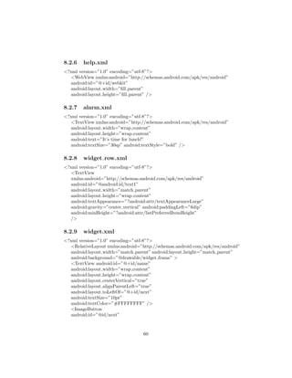 8.2.6 help.xml
<?xml version=”1.0” encoding=”utf-8”?>
<WebView xmlns:android=”http://schemas.android.com/apk/res/android”
android:id=”@+id/webkit”
android:layout width=”ﬁll parent”
android:layout height=”ﬁll parent” />
8.2.7 alarm.xml
<?xml version=”1.0” encoding=”utf-8”?>
<TextView xmlns:android=”http://schemas.android.com/apk/res/android”
android:layout width=”wrap content”
android:layout height=”wrap content”
android:text=”It’s time for lunch!”
android:textSize=”30sp” android:textStyle=”bold” />
8.2.8 widget row.xml
<?xml version=”1.0” encoding=”utf-8”?>
<TextView
xmlns:android=”http://schemas.android.com/apk/res/android”
android:id=”@android:id/text1”
android:layout width=”match parent”
android:layout height=”wrap content”
android:textAppearance=”?android:attr/textAppearanceLarge”
android:gravity=”center vertical” android:paddingLeft=”6dip”
android:minHeight=”?android:attr/listPreferredItemHeight”
/>
8.2.9 widget.xml
<?xml version=”1.0” encoding=”utf-8”?>
<RelativeLayout xmlns:android=”http://schemas.android.com/apk/res/android”
android:layout width=”match parent” android:layout height=”match parent”
android:background=”@drawable/widget frame” >
<TextView android:id=”@+id/name”
android:layout width=”wrap content”
android:layout height=”wrap content”
android:layout centerVertical=”true”
android:layout alignParentLeft=”true”
android:layout toLeftOf=”@+id/next”
android:textSize=”10pt”
android:textColor=”#FFFFFFFF” />
<ImageButton
android:id=”@id/next”
60
 