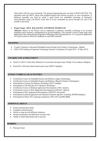 wheel chair with the voice commands. The project programming part was done in MATLAB 2010. The
algorithm used was MFCC along with weighted features that increase accuracy in voice recognition. A
hardware assembly was built on which a small board was embedded consisting of Atmega16
microcontroller along with RS232 serial data IC.Voice commands are given through mic and is fed
serially to the board.
 Project Name: SELF BALANCING INVERTED PENDULUM
Abstract: Motive of the Project was to implement a hardware assembly consisting of an inverted
pendulum and to balance it automatically by giving feedbacks. This concept is used in many large scale
applications like during Rocket Propulsion, balancing robots (humanoids) etc. It is a practical application
of Control system in which for feedback we used PID controller.
TRAINING
 4 weeks Training in Advanced Embedded System Design from I3indiya Technologies, Bhopal
 CBE CATP training at Cognizant Technology Solution, Coimbatore (10 April 2015 - 25 May 2015)
AWARDS AND ACHIEVEMENT
 Stood I in 100 X 4 relay (Inter Hitkarini Co-curricular and sports meet, Wright Town stadium, Jabalpur).
 Stood III in 100 meter (Inter branch sports meet, RDVV Jabalpur).
EXTRA CURRICULAR ACTIVITIES
 Certification Course in Embedded System and Robotics (Appin Technology).
 Certification Course in Embedded System and Robotics, Bhopal (i3indiya Technologies)
 Participated in Cyborg-The Robotics Workshop, HCET Jabalpur.
 Participated in The Principia 2011 (Robotics Workshop).
 Certification Course in Desktop Application Development (.NET, Aptech).
 Certification Course in Web Application Development (ASP.NET, Aptech).
 Participated in Web Application Development (ASP.NET, Microsoft).
 Participated in android application development (Android App Dev workshop, IIITDM Jabalpur).
 Participated in Xhoric 2011 (gaming competition, FIFA 2012 and NFS 2005).
PERSONAL SKILLS
 Good communication skills. 
 Confident and determined. 
 Ability to cope up with different situations. 
 Strong commitment and dedication towards work. 
 Ability to build relationship and set up trust. 

HOBBIES
 Playing Cricket 
 