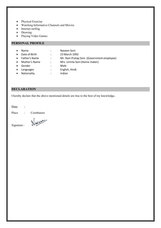  Physical Exercise
 Watching Informative Channels and Movies 
 Internet surfing. 
 Drawing
 Playing Video Games
PERSONAL PROFILE
 Name : Naveen Soni
 Date of Birth : 23 March 1992
 Father's Name : Mr. Ram Pratap Soni (Government employee)
 Mother's Name : Mrs. Urmila Soni (Home maker)
 Gender : Male
 Languages : English, Hindi
 Nationality : Indian


DECLARATION
I hereby declare that the above mentioned details are true to the best of my knowledge.
Date :
Place : Coimbatore
Signature :

 