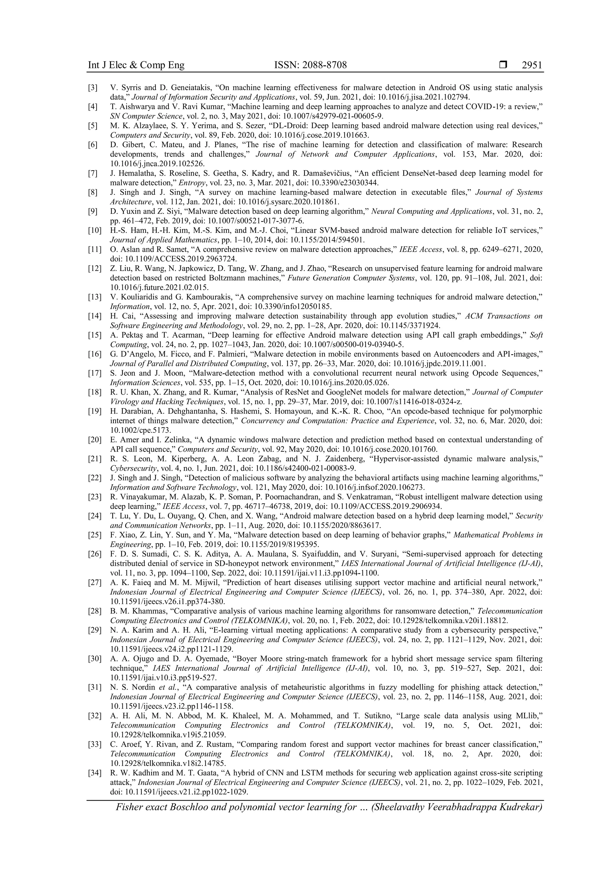 Int J Elec & Comp Eng ISSN: 2088-8708 
Fisher exact Boschloo and polynomial vector learning for … (Sheelavathy Veerabhadrappa Kudrekar)
2951
[3] V. Syrris and D. Geneiatakis, “On machine learning effectiveness for malware detection in Android OS using static analysis
data,” Journal of Information Security and Applications, vol. 59, Jun. 2021, doi: 10.1016/j.jisa.2021.102794.
[4] T. Aishwarya and V. Ravi Kumar, “Machine learning and deep learning approaches to analyze and detect COVID-19: a review,”
SN Computer Science, vol. 2, no. 3, May 2021, doi: 10.1007/s42979-021-00605-9.
[5] M. K. Alzaylaee, S. Y. Yerima, and S. Sezer, “DL-Droid: Deep learning based android malware detection using real devices,”
Computers and Security, vol. 89, Feb. 2020, doi: 10.1016/j.cose.2019.101663.
[6] D. Gibert, C. Mateu, and J. Planes, “The rise of machine learning for detection and classification of malware: Research
developments, trends and challenges,” Journal of Network and Computer Applications, vol. 153, Mar. 2020, doi:
10.1016/j.jnca.2019.102526.
[7] J. Hemalatha, S. Roseline, S. Geetha, S. Kadry, and R. Damaševičius, “An efficient DenseNet-based deep learning model for
malware detection,” Entropy, vol. 23, no. 3, Mar. 2021, doi: 10.3390/e23030344.
[8] J. Singh and J. Singh, “A survey on machine learning-based malware detection in executable files,” Journal of Systems
Architecture, vol. 112, Jan. 2021, doi: 10.1016/j.sysarc.2020.101861.
[9] D. Yuxin and Z. Siyi, “Malware detection based on deep learning algorithm,” Neural Computing and Applications, vol. 31, no. 2,
pp. 461–472, Feb. 2019, doi: 10.1007/s00521-017-3077-6.
[10] H.-S. Ham, H.-H. Kim, M.-S. Kim, and M.-J. Choi, “Linear SVM-based android malware detection for reliable IoT services,”
Journal of Applied Mathematics, pp. 1–10, 2014, doi: 10.1155/2014/594501.
[11] O. Aslan and R. Samet, “A comprehensive review on malware detection approaches,” IEEE Access, vol. 8, pp. 6249–6271, 2020,
doi: 10.1109/ACCESS.2019.2963724.
[12] Z. Liu, R. Wang, N. Japkowicz, D. Tang, W. Zhang, and J. Zhao, “Research on unsupervised feature learning for android malware
detection based on restricted Boltzmann machines,” Future Generation Computer Systems, vol. 120, pp. 91–108, Jul. 2021, doi:
10.1016/j.future.2021.02.015.
[13] V. Kouliaridis and G. Kambourakis, “A comprehensive survey on machine learning techniques for android malware detection,”
Information, vol. 12, no. 5, Apr. 2021, doi: 10.3390/info12050185.
[14] H. Cai, “Assessing and improving malware detection sustainability through app evolution studies,” ACM Transactions on
Software Engineering and Methodology, vol. 29, no. 2, pp. 1–28, Apr. 2020, doi: 10.1145/3371924.
[15] A. Pektaş and T. Acarman, “Deep learning for effective Android malware detection using API call graph embeddings,” Soft
Computing, vol. 24, no. 2, pp. 1027–1043, Jan. 2020, doi: 10.1007/s00500-019-03940-5.
[16] G. D’Angelo, M. Ficco, and F. Palmieri, “Malware detection in mobile environments based on Autoencoders and API-images,”
Journal of Parallel and Distributed Computing, vol. 137, pp. 26–33, Mar. 2020, doi: 10.1016/j.jpdc.2019.11.001.
[17] S. Jeon and J. Moon, “Malware-detection method with a convolutional recurrent neural network using Opcode Sequences,”
Information Sciences, vol. 535, pp. 1–15, Oct. 2020, doi: 10.1016/j.ins.2020.05.026.
[18] R. U. Khan, X. Zhang, and R. Kumar, “Analysis of ResNet and GoogleNet models for malware detection,” Journal of Computer
Virology and Hacking Techniques, vol. 15, no. 1, pp. 29–37, Mar. 2019, doi: 10.1007/s11416-018-0324-z.
[19] H. Darabian, A. Dehghantanha, S. Hashemi, S. Homayoun, and K.-K. R. Choo, “An opcode‐based technique for polymorphic
internet of things malware detection,” Concurrency and Computation: Practice and Experience, vol. 32, no. 6, Mar. 2020, doi:
10.1002/cpe.5173.
[20] E. Amer and I. Zelinka, “A dynamic windows malware detection and prediction method based on contextual understanding of
API call sequence,” Computers and Security, vol. 92, May 2020, doi: 10.1016/j.cose.2020.101760.
[21] R. S. Leon, M. Kiperberg, A. A. Leon Zabag, and N. J. Zaidenberg, “Hypervisor-assisted dynamic malware analysis,”
Cybersecurity, vol. 4, no. 1, Jun. 2021, doi: 10.1186/s42400-021-00083-9.
[22] J. Singh and J. Singh, “Detection of malicious software by analyzing the behavioral artifacts using machine learning algorithms,”
Information and Software Technology, vol. 121, May 2020, doi: 10.1016/j.infsof.2020.106273.
[23] R. Vinayakumar, M. Alazab, K. P. Soman, P. Poornachandran, and S. Venkatraman, “Robust intelligent malware detection using
deep learning,” IEEE Access, vol. 7, pp. 46717–46738, 2019, doi: 10.1109/ACCESS.2019.2906934.
[24] T. Lu, Y. Du, L. Ouyang, Q. Chen, and X. Wang, “Android malware detection based on a hybrid deep learning model,” Security
and Communication Networks, pp. 1–11, Aug. 2020, doi: 10.1155/2020/8863617.
[25] F. Xiao, Z. Lin, Y. Sun, and Y. Ma, “Malware detection based on deep learning of behavior graphs,” Mathematical Problems in
Engineering, pp. 1–10, Feb. 2019, doi: 10.1155/2019/8195395.
[26] F. D. S. Sumadi, C. S. K. Aditya, A. A. Maulana, S. Syaifuddin, and V. Suryani, “Semi-supervised approach for detecting
distributed denial of service in SD-honeypot network environment,” IAES International Journal of Artificial Intelligence (IJ-AI),
vol. 11, no. 3, pp. 1094–1100, Sep. 2022, doi: 10.11591/ijai.v11.i3.pp1094-1100.
[27] A. K. Faieq and M. M. Mijwil, “Prediction of heart diseases utilising support vector machine and artificial neural network,”
Indonesian Journal of Electrical Engineering and Computer Science (IJEECS), vol. 26, no. 1, pp. 374–380, Apr. 2022, doi:
10.11591/ijeecs.v26.i1.pp374-380.
[28] B. M. Khammas, “Comparative analysis of various machine learning algorithms for ransomware detection,” Telecommunication
Computing Electronics and Control (TELKOMNIKA), vol. 20, no. 1, Feb. 2022, doi: 10.12928/telkomnika.v20i1.18812.
[29] N. A. Karim and A. H. Ali, “E-learning virtual meeting applications: A comparative study from a cybersecurity perspective,”
Indonesian Journal of Electrical Engineering and Computer Science (IJEECS), vol. 24, no. 2, pp. 1121–1129, Nov. 2021, doi:
10.11591/ijeecs.v24.i2.pp1121-1129.
[30] A. A. Ojugo and D. A. Oyemade, “Boyer Moore string-match framework for a hybrid short message service spam filtering
technique,” IAES International Journal of Artificial Intelligence (IJ-AI), vol. 10, no. 3, pp. 519–527, Sep. 2021, doi:
10.11591/ijai.v10.i3.pp519-527.
[31] N. S. Nordin et al., “A comparative analysis of metaheuristic algorithms in fuzzy modelling for phishing attack detection,”
Indonesian Journal of Electrical Engineering and Computer Science (IJEECS), vol. 23, no. 2, pp. 1146–1158, Aug. 2021, doi:
10.11591/ijeecs.v23.i2.pp1146-1158.
[32] A. H. Ali, M. N. Abbod, M. K. Khaleel, M. A. Mohammed, and T. Sutikno, “Large scale data analysis using MLlib,”
Telecommunication Computing Electronics and Control (TELKOMNIKA), vol. 19, no. 5, Oct. 2021, doi:
10.12928/telkomnika.v19i5.21059.
[33] C. Aroef, Y. Rivan, and Z. Rustam, “Comparing random forest and support vector machines for breast cancer classification,”
Telecommunication Computing Electronics and Control (TELKOMNIKA), vol. 18, no. 2, Apr. 2020, doi:
10.12928/telkomnika.v18i2.14785.
[34] R. W. Kadhim and M. T. Gaata, “A hybrid of CNN and LSTM methods for securing web application against cross-site scripting
attack,” Indonesian Journal of Electrical Engineering and Computer Science (IJEECS), vol. 21, no. 2, pp. 1022–1029, Feb. 2021,
doi: 10.11591/ijeecs.v21.i2.pp1022-1029.
 