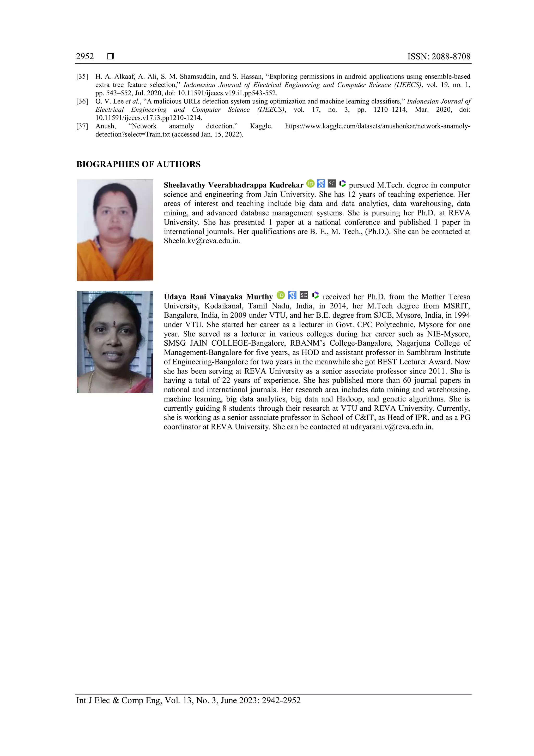  ISSN: 2088-8708
Int J Elec & Comp Eng, Vol. 13, No. 3, June 2023: 2942-2952
2952
[35] H. A. Alkaaf, A. Ali, S. M. Shamsuddin, and S. Hassan, “Exploring permissions in android applications using ensemble-based
extra tree feature selection,” Indonesian Journal of Electrical Engineering and Computer Science (IJEECS), vol. 19, no. 1,
pp. 543–552, Jul. 2020, doi: 10.11591/ijeecs.v19.i1.pp543-552.
[36] O. V. Lee et al., “A malicious URLs detection system using optimization and machine learning classifiers,” Indonesian Journal of
Electrical Engineering and Computer Science (IJEECS), vol. 17, no. 3, pp. 1210–1214, Mar. 2020, doi:
10.11591/ijeecs.v17.i3.pp1210-1214.
[37] Anush, “Network anamoly detection,” Kaggle. https://www.kaggle.com/datasets/anushonkar/network-anamoly-
detection?select=Train.txt (accessed Jan. 15, 2022).
BIOGRAPHIES OF AUTHORS
Sheelavathy Veerabhadrappa Kudrekar pursued M.Tech. degree in computer
science and engineering from Jain University. She has 12 years of teaching experience. Her
areas of interest and teaching include big data and data analytics, data warehousing, data
mining, and advanced database management systems. She is pursuing her Ph.D. at REVA
University. She has presented 1 paper at a national conference and published 1 paper in
international journals. Her qualifications are B. E., M. Tech., (Ph.D.). She can be contacted at
Sheela.kv@reva.edu.in.
Udaya Rani Vinayaka Murthy received her Ph.D. from the Mother Teresa
University, Kodaikanal, Tamil Nadu, India, in 2014, her M.Tech degree from MSRIT,
Bangalore, India, in 2009 under VTU, and her B.E. degree from SJCE, Mysore, India, in 1994
under VTU. She started her career as a lecturer in Govt. CPC Polytechnic, Mysore for one
year. She served as a lecturer in various colleges during her career such as NIE-Mysore,
SMSG JAIN COLLEGE-Bangalore, RBANM’s College-Bangalore, Nagarjuna College of
Management-Bangalore for five years, as HOD and assistant professor in Sambhram Institute
of Engineering-Bangalore for two years in the meanwhile she got BEST Lecturer Award. Now
she has been serving at REVA University as a senior associate professor since 2011. She is
having a total of 22 years of experience. She has published more than 60 journal papers in
national and international journals. Her research area includes data mining and warehousing,
machine learning, big data analytics, big data and Hadoop, and genetic algorithms. She is
currently guiding 8 students through their research at VTU and REVA University. Currently,
she is working as a senior associate professor in School of C&IT, as Head of IPR, and as a PG
coordinator at REVA University. She can be contacted at udayarani.v@reva.edu.in.
 