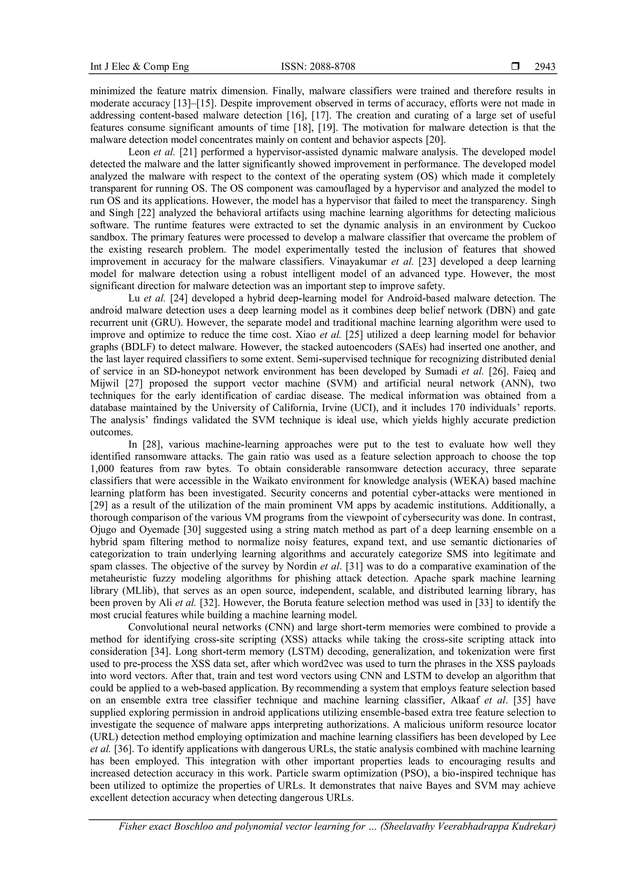 Int J Elec & Comp Eng ISSN: 2088-8708 
Fisher exact Boschloo and polynomial vector learning for … (Sheelavathy Veerabhadrappa Kudrekar)
2943
minimized the feature matrix dimension. Finally, malware classifiers were trained and therefore results in
moderate accuracy [13]–[15]. Despite improvement observed in terms of accuracy, efforts were not made in
addressing content-based malware detection [16], [17]. The creation and curating of a large set of useful
features consume significant amounts of time [18], [19]. The motivation for malware detection is that the
malware detection model concentrates mainly on content and behavior aspects [20].
Leon et al. [21] performed a hypervisor-assisted dynamic malware analysis. The developed model
detected the malware and the latter significantly showed improvement in performance. The developed model
analyzed the malware with respect to the context of the operating system (OS) which made it completely
transparent for running OS. The OS component was camouflaged by a hypervisor and analyzed the model to
run OS and its applications. However, the model has a hypervisor that failed to meet the transparency. Singh
and Singh [22] analyzed the behavioral artifacts using machine learning algorithms for detecting malicious
software. The runtime features were extracted to set the dynamic analysis in an environment by Cuckoo
sandbox. The primary features were processed to develop a malware classifier that overcame the problem of
the existing research problem. The model experimentally tested the inclusion of features that showed
improvement in accuracy for the malware classifiers. Vinayakumar et al. [23] developed a deep learning
model for malware detection using a robust intelligent model of an advanced type. However, the most
significant direction for malware detection was an important step to improve safety.
Lu et al. [24] developed a hybrid deep-learning model for Android-based malware detection. The
android malware detection uses a deep learning model as it combines deep belief network (DBN) and gate
recurrent unit (GRU). However, the separate model and traditional machine learning algorithm were used to
improve and optimize to reduce the time cost. Xiao et al. [25] utilized a deep learning model for behavior
graphs (BDLF) to detect malware. However, the stacked autoencoders (SAEs) had inserted one another, and
the last layer required classifiers to some extent. Semi-supervised technique for recognizing distributed denial
of service in an SD-honeypot network environment has been developed by Sumadi et al. [26]. Faieq and
Mijwil [27] proposed the support vector machine (SVM) and artificial neural network (ANN), two
techniques for the early identification of cardiac disease. The medical information was obtained from a
database maintained by the University of California, Irvine (UCI), and it includes 170 individuals’ reports.
The analysis’ findings validated the SVM technique is ideal use, which yields highly accurate prediction
outcomes.
In [28], various machine-learning approaches were put to the test to evaluate how well they
identified ransomware attacks. The gain ratio was used as a feature selection approach to choose the top
1,000 features from raw bytes. To obtain considerable ransomware detection accuracy, three separate
classifiers that were accessible in the Waikato environment for knowledge analysis (WEKA) based machine
learning platform has been investigated. Security concerns and potential cyber-attacks were mentioned in
[29] as a result of the utilization of the main prominent VM apps by academic institutions. Additionally, a
thorough comparison of the various VM programs from the viewpoint of cybersecurity was done. In contrast,
Ojugo and Oyemade [30] suggested using a string match method as part of a deep learning ensemble on a
hybrid spam filtering method to normalize noisy features, expand text, and use semantic dictionaries of
categorization to train underlying learning algorithms and accurately categorize SMS into legitimate and
spam classes. The objective of the survey by Nordin et al. [31] was to do a comparative examination of the
metaheuristic fuzzy modeling algorithms for phishing attack detection. Apache spark machine learning
library (MLlib), that serves as an open source, independent, scalable, and distributed learning library, has
been proven by Ali et al. [32]. However, the Boruta feature selection method was used in [33] to identify the
most crucial features while building a machine learning model.
Convolutional neural networks (CNN) and large short-term memories were combined to provide a
method for identifying cross-site scripting (XSS) attacks while taking the cross-site scripting attack into
consideration [34]. Long short-term memory (LSTM) decoding, generalization, and tokenization were first
used to pre-process the XSS data set, after which word2vec was used to turn the phrases in the XSS payloads
into word vectors. After that, train and test word vectors using CNN and LSTM to develop an algorithm that
could be applied to a web-based application. By recommending a system that employs feature selection based
on an ensemble extra tree classifier technique and machine learning classifier, Alkaaf et al. [35] have
supplied exploring permission in android applications utilizing ensemble-based extra tree feature selection to
investigate the sequence of malware apps interpreting authorizations. A malicious uniform resource locator
(URL) detection method employing optimization and machine learning classifiers has been developed by Lee
et al. [36]. To identify applications with dangerous URLs, the static analysis combined with machine learning
has been employed. This integration with other important properties leads to encouraging results and
increased detection accuracy in this work. Particle swarm optimization (PSO), a bio-inspired technique has
been utilized to optimize the properties of URLs. It demonstrates that naive Bayes and SVM may achieve
excellent detection accuracy when detecting dangerous URLs.
 