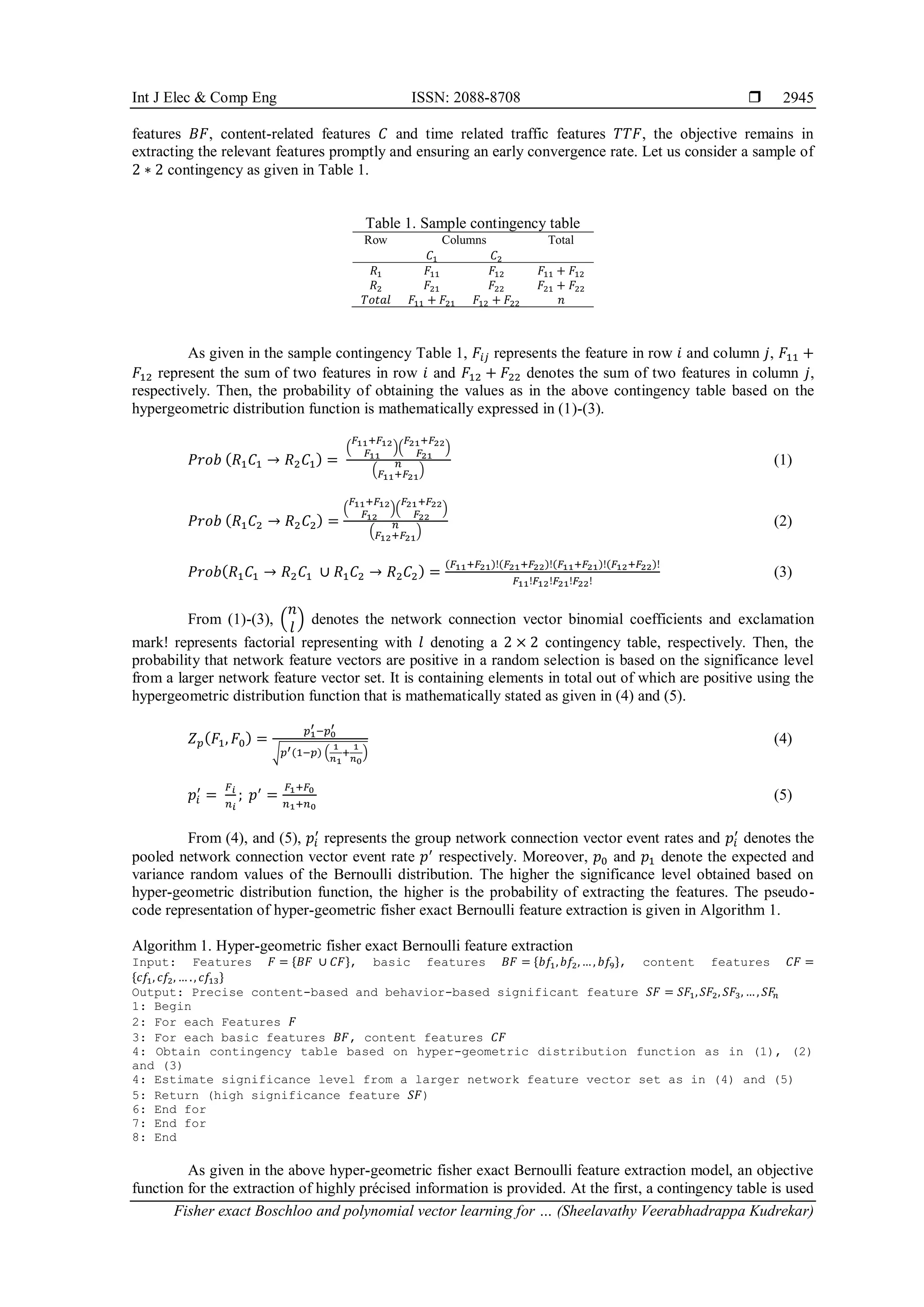 Int J Elec & Comp Eng ISSN: 2088-8708 
Fisher exact Boschloo and polynomial vector learning for … (Sheelavathy Veerabhadrappa Kudrekar)
2945
features 𝐵𝐹, content-related features 𝐶 and time related traffic features 𝑇𝑇𝐹, the objective remains in
extracting the relevant features promptly and ensuring an early convergence rate. Let us consider a sample of
2 ∗ 2 contingency as given in Table 1.
Table 1. Sample contingency table
Row Columns Total
𝐶1 𝐶2
𝑅1 𝐹11 𝐹12 𝐹11 + 𝐹12
𝑅2 𝐹21 𝐹22 𝐹21 + 𝐹22
𝑇𝑜𝑡𝑎𝑙 𝐹11 + 𝐹21 𝐹12 + 𝐹22 𝑛
As given in the sample contingency Table 1, 𝐹𝑖𝑗 represents the feature in row 𝑖 and column 𝑗, 𝐹11 +
𝐹12 represent the sum of two features in row 𝑖 and 𝐹12 + 𝐹22 denotes the sum of two features in column 𝑗,
respectively. Then, the probability of obtaining the values as in the above contingency table based on the
hypergeometric distribution function is mathematically expressed in (1)-(3).
𝑃𝑟𝑜𝑏 (𝑅1𝐶1 → 𝑅2𝐶1) =
(
𝐹11+𝐹12
𝐹11
)(
𝐹21+𝐹22
𝐹21
)
(
𝑛
𝐹11+𝐹21
)
(1)
𝑃𝑟𝑜𝑏 (𝑅1𝐶2 → 𝑅2𝐶2) =
(
𝐹11+𝐹12
𝐹12
)(
𝐹21+𝐹22
𝐹22
)
(
𝑛
𝐹12+𝐹21
)
(2)
𝑃𝑟𝑜𝑏(𝑅1𝐶1 → 𝑅2𝐶1 ∪ 𝑅1𝐶2 → 𝑅2𝐶2) =
(𝐹11+𝐹21)!(𝐹21+𝐹22)!(𝐹11+𝐹21)!(𝐹12+𝐹22)!
𝐹11!𝐹12!𝐹21!𝐹22!
(3)
From (1)-(3), (
𝑛
𝑙
) denotes the network connection vector binomial coefficients and exclamation
mark! represents factorial representing with 𝑙 denoting a 2 × 2 contingency table, respectively. Then, the
probability that network feature vectors are positive in a random selection is based on the significance level
from a larger network feature vector set. It is containing elements in total out of which are positive using the
hypergeometric distribution function that is mathematically stated as given in (4) and (5).
𝑍𝑝(𝐹1, 𝐹0) =
𝑝1
′ −𝑝0
′
√𝑝′(1−𝑝) (
1
𝑛1
+
1
𝑛0
)
(4)
𝑝𝑖
′
=
𝐹𝑖
𝑛𝑖
; 𝑝′
=
𝐹1+𝐹0
𝑛1+𝑛0
(5)
From (4), and (5), 𝑝𝑖
′
represents the group network connection vector event rates and 𝑝𝑖
′
denotes the
pooled network connection vector event rate 𝑝′
respectively. Moreover, 𝑝0 and 𝑝1 denote the expected and
variance random values of the Bernoulli distribution. The higher the significance level obtained based on
hyper-geometric distribution function, the higher is the probability of extracting the features. The pseudo-
code representation of hyper-geometric fisher exact Bernoulli feature extraction is given in Algorithm 1.
Algorithm 1. Hyper-geometric fisher exact Bernoulli feature extraction
Input: Features 𝐹 = {𝐵𝐹 ∪ 𝐶𝐹}, basic features 𝐵𝐹 = {𝑏𝑓1,𝑏𝑓2,…, 𝑏𝑓9}, content features 𝐶𝐹 =
{𝑐𝑓1, 𝑐𝑓2, … ., 𝑐𝑓13}
Output: Precise content-based and behavior-based significant feature 𝑆𝐹 = 𝑆𝐹1,𝑆𝐹2, 𝑆𝐹3, …, 𝑆𝐹
𝑛
1: Begin
2: For each Features 𝐹
3: For each basic features 𝐵𝐹, content features 𝐶𝐹
4: Obtain contingency table based on hyper-geometric distribution function as in (1), (2)
and (3)
4: Estimate significance level from a larger network feature vector set as in (4) and (5)
5: Return (high significance feature 𝑆𝐹)
6: End for
7: End for
8: End
As given in the above hyper-geometric fisher exact Bernoulli feature extraction model, an objective
function for the extraction of highly précised information is provided. At the first, a contingency table is used
 
