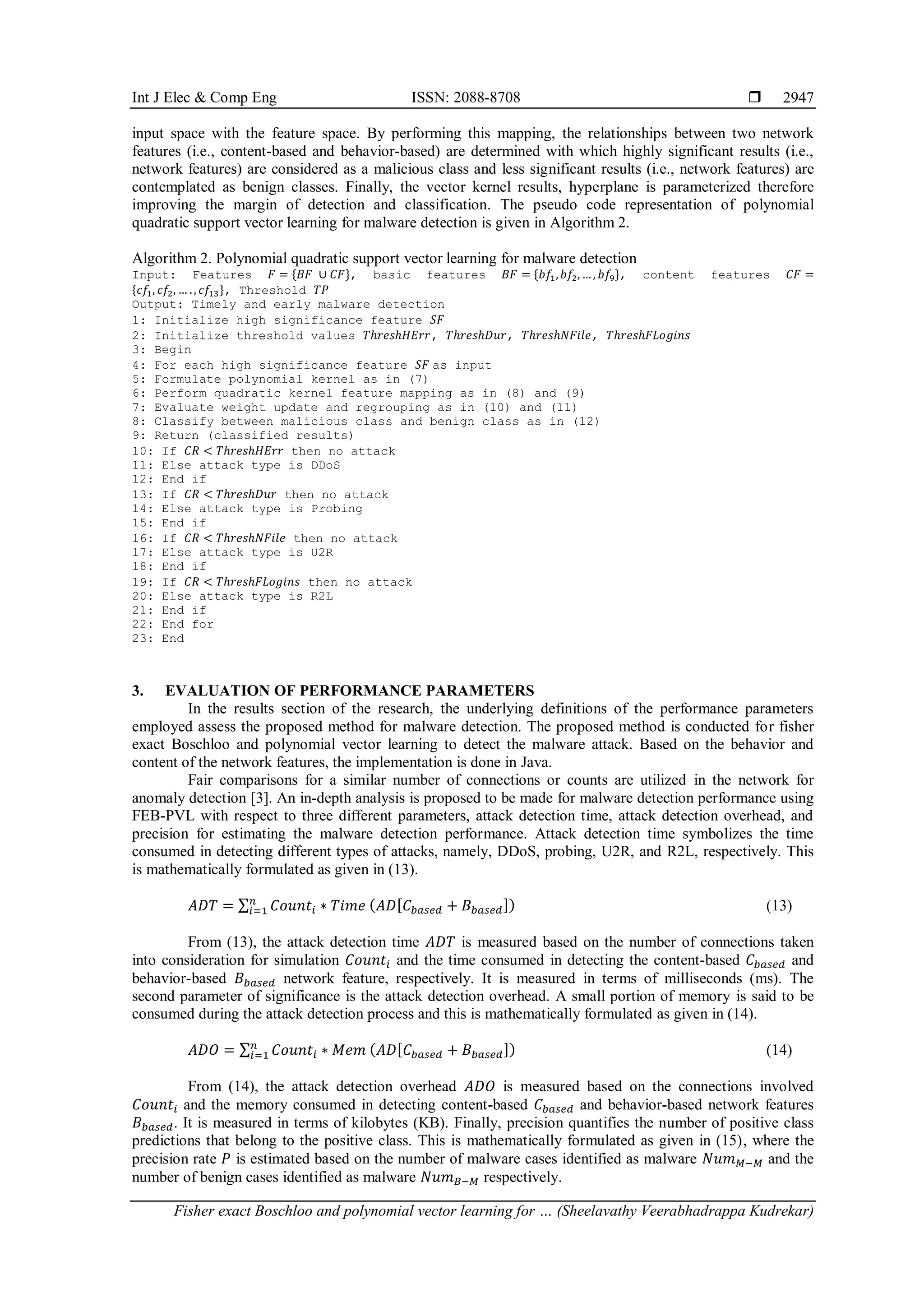 Int J Elec & Comp Eng ISSN: 2088-8708 
Fisher exact Boschloo and polynomial vector learning for … (Sheelavathy Veerabhadrappa Kudrekar)
2947
input space with the feature space. By performing this mapping, the relationships between two network
features (i.e., content-based and behavior-based) are determined with which highly significant results (i.e.,
network features) are considered as a malicious class and less significant results (i.e., network features) are
contemplated as benign classes. Finally, the vector kernel results, hyperplane is parameterized therefore
improving the margin of detection and classification. The pseudo code representation of polynomial
quadratic support vector learning for malware detection is given in Algorithm 2.
Algorithm 2. Polynomial quadratic support vector learning for malware detection
Input: Features 𝐹 = {𝐵𝐹 ∪ 𝐶𝐹}, basic features 𝐵𝐹 = {𝑏𝑓1,𝑏𝑓2,…, 𝑏𝑓9}, content features 𝐶𝐹 =
{𝑐𝑓1, 𝑐𝑓2, … ., 𝑐𝑓13}, Threshold 𝑇𝑃
Output: Timely and early malware detection
1: Initialize high significance feature 𝑆𝐹
2: Initialize threshold values 𝑇ℎ𝑟𝑒𝑠ℎ𝐻𝐸𝑟𝑟, 𝑇ℎ𝑟𝑒𝑠ℎ𝐷𝑢𝑟, 𝑇ℎ𝑟𝑒𝑠ℎ𝑁𝐹𝑖𝑙𝑒, 𝑇ℎ𝑟𝑒𝑠ℎ𝐹𝐿𝑜𝑔𝑖𝑛𝑠
3: Begin
4: For each high significance feature 𝑆𝐹 as input
5: Formulate polynomial kernel as in (7)
6: Perform quadratic kernel feature mapping as in (8) and (9)
7: Evaluate weight update and regrouping as in (10) and (11)
8: Classify between malicious class and benign class as in (12)
9: Return (classified results)
10: If 𝐶𝑅 < 𝑇ℎ𝑟𝑒𝑠ℎ𝐻𝐸𝑟𝑟 then no attack
11: Else attack type is DDoS
12: End if
13: If 𝐶𝑅 < 𝑇ℎ𝑟𝑒𝑠ℎ𝐷𝑢𝑟 then no attack
14: Else attack type is Probing
15: End if
16: If 𝐶𝑅 < 𝑇ℎ𝑟𝑒𝑠ℎ𝑁𝐹𝑖𝑙𝑒 then no attack
17: Else attack type is U2R
18: End if
19: If 𝐶𝑅 < 𝑇ℎ𝑟𝑒𝑠ℎ𝐹𝐿𝑜𝑔𝑖𝑛𝑠 then no attack
20: Else attack type is R2L
21: End if
22: End for
23: End
3. EVALUATION OF PERFORMANCE PARAMETERS
In the results section of the research, the underlying definitions of the performance parameters
employed assess the proposed method for malware detection. The proposed method is conducted for fisher
exact Boschloo and polynomial vector learning to detect the malware attack. Based on the behavior and
content of the network features, the implementation is done in Java.
Fair comparisons for a similar number of connections or counts are utilized in the network for
anomaly detection [3]. An in-depth analysis is proposed to be made for malware detection performance using
FEB-PVL with respect to three different parameters, attack detection time, attack detection overhead, and
precision for estimating the malware detection performance. Attack detection time symbolizes the time
consumed in detecting different types of attacks, namely, DDoS, probing, U2R, and R2L, respectively. This
is mathematically formulated as given in (13).
𝐴𝐷𝑇 = ∑ 𝐶𝑜𝑢𝑛𝑡𝑖 ∗ 𝑇𝑖𝑚𝑒 (𝐴𝐷[𝐶𝑏𝑎𝑠𝑒𝑑 + 𝐵𝑏𝑎𝑠𝑒𝑑])
𝑛
𝑖=1 (13)
From (13), the attack detection time 𝐴𝐷𝑇 is measured based on the number of connections taken
into consideration for simulation 𝐶𝑜𝑢𝑛𝑡𝑖 and the time consumed in detecting the content-based 𝐶𝑏𝑎𝑠𝑒𝑑 and
behavior-based 𝐵𝑏𝑎𝑠𝑒𝑑 network feature, respectively. It is measured in terms of milliseconds (ms). The
second parameter of significance is the attack detection overhead. A small portion of memory is said to be
consumed during the attack detection process and this is mathematically formulated as given in (14).
𝐴𝐷𝑂 = ∑ 𝐶𝑜𝑢𝑛𝑡𝑖 ∗ 𝑀𝑒𝑚 (𝐴𝐷[𝐶𝑏𝑎𝑠𝑒𝑑 + 𝐵𝑏𝑎𝑠𝑒𝑑])
𝑛
𝑖=1 (14)
From (14), the attack detection overhead 𝐴𝐷𝑂 is measured based on the connections involved
𝐶𝑜𝑢𝑛𝑡𝑖 and the memory consumed in detecting content-based 𝐶𝑏𝑎𝑠𝑒𝑑 and behavior-based network features
𝐵𝑏𝑎𝑠𝑒𝑑. It is measured in terms of kilobytes (KB). Finally, precision quantifies the number of positive class
predictions that belong to the positive class. This is mathematically formulated as given in (15), where the
precision rate 𝑃 is estimated based on the number of malware cases identified as malware 𝑁𝑢𝑚𝑀−𝑀 and the
number of benign cases identified as malware 𝑁𝑢𝑚𝐵−𝑀 respectively.
 