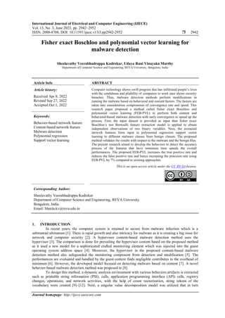 International Journal of Electrical and Computer Engineering (IJECE)
Vol. 13, No. 3, June 2023, pp. 2942~2952
ISSN: 2088-8708, DOI: 10.11591/ijece.v13i3.pp2942-2952  2942
Journal homepage: http://ijece.iaescore.com
Fisher exact Boschloo and polynomial vector learning for
malware detection
Sheelavathy Veerabhadrappa Kudrekar, Udaya Rani Vinayaka Murthy
Department of Computer Science and Engineering, REVA University, Bengalore, India
Article Info ABSTRACT
Article history:
Received Apr 8, 2022
Revised Sep 27, 2022
Accepted Oct 1, 2022
Computer technology shows swift progress that has infiltrated people’s lives
with the candidness and pliability of computers to work ease shows security
breaches. Thus, malware detection methods perform modifications in
running the malware based on behavioral and content factors. The factors are
taken into consideration compromises of convergence rate and speed. This
research paper proposed a method called fisher exact Boschloo and
polynomial vector learning (FEB-PVL) to perform both content and
behavioral-based malware detection with early convergence to speed up the
process. First, the input dataset is provided as input then fisher exact
Boschloo’s test Bernoulli feature extraction model is applied to obtain
independent observations of two binary variables. Next, the extracted
network features form input to polynomial regression support vector
learning to different malware classes from benign classes. The proposed
method validates the results with respect to the malware and the benign files.
The present research aimed to develop the behaviors to detect the accuracy
process of the features that have minimum time speeds the overall
performances. The proposed FEB-PVL increases the true positive rate and
reduces the false positive rate and hence increasing the precision rate using
FEB-PVL by 7% compared to existing approaches.
Keywords:
Behavior-based network feature
Content-based network feature
Malware detection
Polynomial regression
Support vector learning
This is an open access article under the CC BY-SA license.
Corresponding Author:
Sheelavathy Veerabhadrappa Kudrekar
Department of Computer Science and Engineering, REVA University
Bengalore, India
Email: Sheela.kv@reva.edu.in
1. INTRODUCTION
In recent years, the computer system is retained to secure from malware infection which is a
substantial ultimatum [1]. There is rapid growth and also intricacy for malware as it is creating a big issue for
network and computer security [2]. A hypervisor content-based malware detection method uses the
hypervisor [3]. The comparison is done for prevailing the hypervisor content based on the proposed method
as it used a new model for a sophisticated crafted monitoring element which was injected into the guest
operating system address space [4]. Moreover, the hypervisor in the proposed content-based malware
detection method also safeguarded the monitoring component from detection and modification [5]. The
performances are evaluated and handled by the guest context finds negligible contributes to the overhead of
minimum [6]. However, the developed model focused on detecting malware based on content [7]. A novel
behavior-based malware detection method was proposed in [8].
To design this method, a dynamic analysis environment with various behaviors artifacts is extracted
such as printable string information (PSI), calls, application programming interface (API) calls, registry
changes, operations, and network activities, with the help of count vectorization, string tokens of the
vocabulary were created [9]–[12]. Next, a singular value decomposition model was utilized that in turn
 
