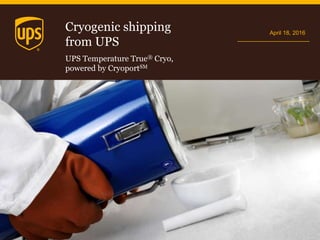 Cryogenic shipping
from UPS
April 18, 2016
UPS Temperature True® Cryo,
powered by CryoportSM
 