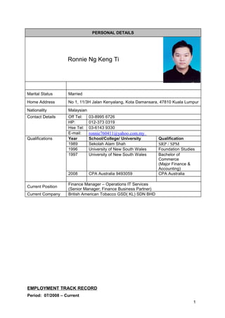 PERSONAL DETAILS
Ronnie Ng Keng Ti
Marital Status Married
Home Address No 1, 11/3H Jalan Kenyalang, Kota Damansara, 47810 Kuala Lumpur
Nationality Malaysian
Contact Details Off Tel: 03-8995 6726
HP: 012-373 0319
Hse Tel: 03-6143 9330
E-mail: ronnie760411@yahoo.com.my
Qualifications Year School/College/ University Qualification
1989 Sekolah Alam Shah SRP / SPM
1996 University of New South Wales Foundation Studies
1997 University of New South Wales Bachelor of
Commerce
(Major Finance &
Accounting)
2008 CPA Australia 9493059 CPA Australia
Current Position
Finance Manager – Operations IT Services
(Senior Manager; Finance Business Partner)
Current Company British American Tobacco GSD( KL) SDN BHD
EMPLOYMENT TRACK RECORD
Period: 07/2008 – Current
1
 