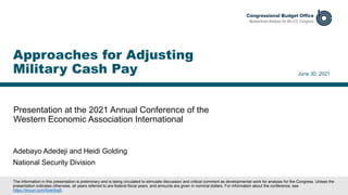 Presentation at the 2021 Annual Conference of the
Western Economic Association International
June 30, 2021
Approaches for Adjusting
Military Cash Pay
The information in this presentation is preliminary and is being circulated to stimulate discussion and critical comment as developmental work for analysis for the Congress. Unless the
presentation indicates otherwise, all years referred to are federal fiscal years, and amounts are given in nominal dollars. For information about the conference, see
https://tinyurl.com/9zehbej5.
Adebayo Adedeji and Heidi Golding
National Security Division
 
