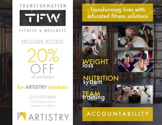 ARTISTRY
(317) 927-9689
1222 N Pennsylvania St.
Indianapolis, IN 46202
20%
all packages
OFF
EXCLUSIVE ACCESS
for ARTISTRY residents
Transforming lives with
educated fitness solutions
WEIGHT
loss
NUTRITION
system
TEAM
training
A C C O U N T A B I L I T Y
 