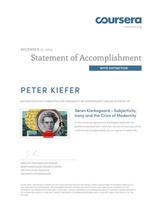 coursera.org
Statement of Accomplishment
WITH DISTINCTION
DECEMBER 17, 2014
PETER KIEFER
HAS SUCCESSFULLY COMPLETED THE UNIVERSITY OF COPENHAGEN'S ONLINE OFFERING OF
Søren Kierkegaard - Subjectivity,
Irony and the Crisis of Modernity
In this course we explored how Kierkegaard deals with the
problems associated with relativism, the lack of meaning and the
undermining of religious faith that are typical of modern life.
ASSOCIATE PROFESSOR JON STEWART
SØREN KIERKEGAARD RESEARCH CENTRE
THE FACULTY OF THEOLOGY
UNIVERSITY OF COPENHAGEN
PLEASE NOTE: THE ONLINE OFFERING OF THIS CLASS DOES NOT REFLECT THE ENTIRE CURRICULUM OFFERED TO STUDENTS ENROLLED AT
THE UNIVERSITY OF COPENHAGEN. THIS STATEMENT DOES NOT AFFIRM THAT THIS STUDENT WAS ENROLLED AS A STUDENT AT THE
UNIVERSITY OF COPENHAGEN IN ANY WAY. IT DOES NOT CONFER A UNIVERSITY OF COPENHAGEN GRADE; IT DOES NOT CONFER UNIVERSITY
OF COPENHAGEN CREDIT; IT DOES NOT CONFER A UNIVERSITY OF COPENHAGEN DEGREE; AND IT DOES NOT VERIFY THE IDENTITY OF THE
STUDENT.
 