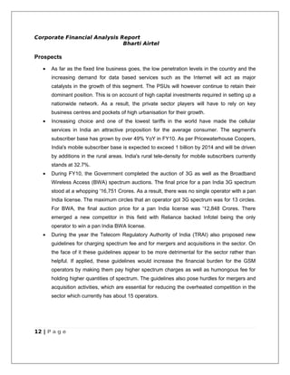 Corporate Financial Analysis Report
                              Bharti Airtel

Prospects

   •   As far as the fixed line business goes, the low penetration levels in the country and the
       increasing demand for data based services such as the Internet will act as major
       catalysts in the growth of this segment. The PSUs will however continue to retain their
       dominant position. This is on account of high capital investments required in setting up a
       nationwide network. As a result, the private sector players will have to rely on key
       business centres and pockets of high urbanisation for their growth.
   •   Increasing choice and one of the lowest tariffs in the world have made the cellular
       services in India an attractive proposition for the average consumer. The segment's
       subscriber base has grown by over 49% YoY in FY10. As per Pricewaterhouse Coopers,
       India's mobile subscriber base is expected to exceed 1 billion by 2014 and will be driven
       by additions in the rural areas. India's rural tele-density for mobile subscribers currently
       stands at 32.7%.
   •   During FY10, the Government completed the auction of 3G as well as the Broadband
       Wireless Access (BWA) spectrum auctions. The final price for a pan India 3G spectrum
       stood at a whopping '16,751 Crores. As a result, there was no single operator with a pan
       India license. The maximum circles that an operator got 3G spectrum was for 13 circles.
       For BWA, the final auction price for a pan India license was '12,848 Crores. There
       emerged a new competitor in this field with Reliance backed Infotel being the only
       operator to win a pan India BWA license.
   •   During the year the Telecom Regulatory Authority of India (TRAI) also proposed new
       guidelines for charging spectrum fee and for mergers and acquisitions in the sector. On
       the face of it these guidelines appear to be more detrimental for the sector rather than
       helpful. If applied, these guidelines would increase the financial burden for the GSM
       operators by making them pay higher spectrum charges as well as humongous fee for
       holding higher quantities of spectrum. The guidelines also pose hurdles for mergers and
       acquisition activities, which are essential for reducing the overheated competition in the
       sector which currently has about 15 operators.




12 | P a g e
 