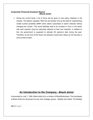 Corporate Financial Analysis Report
                              Bharti Airtel

   •   During the current fiscal, a lot of focus will be given to new policy initiatives in the
       industry. The telecom regulator TRAI has set October 31st as the date for implementing
       mobile number portability (MNP) which allows subscribers to switch networks without
       changing the number. This would definitely lead to an increase in churn in the sector
       with each operator vying for subscriber attention to their own networks. In addition to
       this, the government is supposed to allocate 3G spectrum later during the year.
       Therefore, by the end of this fiscal, the operators would start rolling out 3G services in
       some circles at least.




           An Introduction to the Company - Bharti Airtel
Incorporated on July 7, 1995, Bharti Airtel Ltd is a division of BhartiEnterprises. The businesses
of Bharti Airtel are structured into two main strategic groups - Mobility and Infotel. The Mobility



13 | P a g e
 