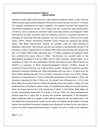 Corporate Financial Analysis Report
                              Bharti Airtel

business provides GSM mobile services in all23 telecommunications circles in India, while the
Infotel business group provides telephone services and Internet access over DSL in 15 circles.
The company complements its mobile, broadband, and telephone services with national and
international long-distance services. The company also has a submarine cable landing station
at Chennai, which connects the submarine cable connecting Chennai and Singapore. Bharti
Tele-Ventures provides end-to-end data and enterprise services to corporate customers by
leveraging its nationwide fibre-optic backbone, last mile connectivity in fixed line and mobile
circles, VSATs, ISPand international bandwidth access through the gateways and landing
station. Allof Bharti Tele-Ventures' services are provided under the Airtel brand.As of
September 2005, Bharti Tele-Ventures was the only company to providemobile services in all
23 telecom circles in India.By the end of October 2005, Bharti Tele-Ventures was serving more
than 14.74 million GSM mobile subscribers and 1.10 million broadband and telephone (fixed
line) customers.The equity shares of Bharti Tele-Ventures are currently listed on the
NationalStock Exchange of India Ltd (NSE) and the Stock Exchange, Mumbai (BSE). As of
September 30, 2005, the main shareholders of Bharti Tele-Ventures were: Bharti Telecom Ltd
(45.65%), a subsidiary of Bharti Enterprises;Singapore Telecom (15.69%), through its
investment division Pastel Ltd; and, Warburg Pincus (5.65%), through its investment company
Brentwood Investment Holdings Ltd). Other shareholders with more than a 1% stake were: Citi
Group Global Markets Mauritius Pvt Ltd (2.99%); Europacific Growth Fund (2.04%); Morgan
Stanley & Co International Ltd (1.93%); CLSA Merchant Bankers Ltd A/C Calyon (1.33%); Life
Insurance Corporation of India (1.34%); and, The Growth Fund of America Inc. (1.11%). Sunil
Bharti Mittal, the founder-chairman of Bharti Enterprises (which owns Airtel), is today, the most
celebrated face of the telecom sector in India. He symbolises the adage that success comes to
those who dream big and then work assiduously to deliver it. Sunil Bharti Mittal began his
journey manufacturing spare parts for bicycles in the late 1970s. His strong entrepreneurial
instincts gave him a unique flair for sensing new business opportunities. In the earlyyears,
Bharti established itself as a supplier of basic telecom equipment. His true calling came in the
mid-1990s when the government opened up the sector and allowed private players to provide
telecom services.Bharti Enterprises accepted every opportunity provided by this new policy to
evolve into India's largest telecommunications company and one of India's most respected



14 | P a g e
 