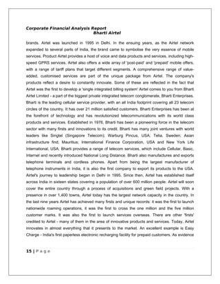 Corporate Financial Analysis Report
                              Bharti Airtel

brands. Airtel was launched in 1995 in Delhi. In the ensuing years, as the Airtel network
expanded to several parts of India, the brand came to symbolise the very essence of mobile
services. Product Airtel provides a host of voice and data products and services, including high-
speed GPRS services. Airtel also offers a wide array of 'post-paid' and 'prepaid' mobile offers,
with a range of tariff plans that target different segments. A comprehensive range of value-
added, customised services are part of the unique package from Airtel. The company's
products reflect a desire to constantly innovate. Some of these are reflected in the fact that
Airtel was the first to develop a 'single integrated billing system' Airtel comes to you from Bharti
Airtel Limited - a part of the biggest private integrated telecom conglomerate, Bharti Enterprises.
Bharti is the leading cellular service provider, with an all India footprint covering all 23 telecom
circles of the country. It has over 21 million satisfied customers. Bharti Enterprises has been at
the forefront of technology and has revolutionized telecommunications with its world class
products and services. Established in 1976, Bharti has been a pioneering force in the telecom
sector with many firsts and innovations to its credit. Bharti has many joint ventures with world
leaders like Singtel (Singapore Telecom); Warburg Pincus, USA; Telia, Sweden; Asian
infrastructure find, Mauritius; International Finance Corporation, USA and New York Life
International, USA. Bharti provides a range of telecom services, which include Cellular, Basic,
Internet and recently introduced National Long Distance. Bharti also manufactures and exports
telephone terminals and cordless phones. Apart from being the largest manufacturer of
telephone instruments in India, it is also the first company to export its products to the USA.
Airtel's journey to leadership began in Delhi in 1995. Since then, Airtel has established itself
across India in sixteen states covering a population of over 600 million people. Airtel will soon
cover the entire country through a process of acquisitions and green field projects. With a
presence in over 1,400 towns, Airtel today has the largest network capacity in the country. In
the last nine years Airtel has achieved many firsts and unique records: it was the first to launch
nationwide roaming operations, it was the first to cross the one million and the five million
customer marks. It was also the first to launch services overseas. There are other 'firsts'
credited to Airtel - many of them in the area of innovative products and services. Today, Airtel
innovates in almost everything that it presents to the market. An excellent example is Easy
Charge - India's first paperless electronic recharging facility for prepaid customers. As evidence



15 | P a g e
 