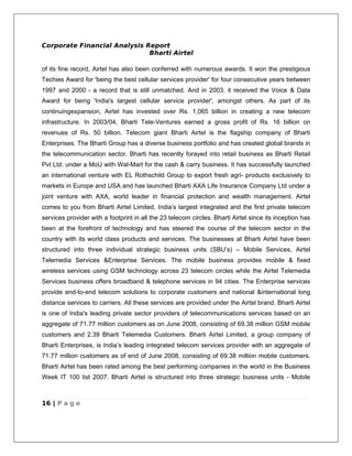 Corporate Financial Analysis Report
                              Bharti Airtel

of its fine record, Airtel has also been conferred with numerous awards. It won the prestigious
Techies Award for 'being the best cellular services provider' for four consecutive years between
1997 and 2000 - a record that is still unmatched. And in 2003, it received the Voice & Data
Award for being 'India's largest cellular service provider', amongst others. As part of its
continuingexpansion, Airtel has invested over Rs. 1,065 billion in creating a new telecom
infrastructure. In 2003/04, Bharti Tele-Ventures earned a gross profit of Rs. 16 billion on
revenues of Rs. 50 billion. Telecom giant Bharti Airtel is the flagship company of Bharti
Enterprises. The Bharti Group has a diverse business portfolio and has created global brands in
the telecommunication sector. Bharti has recently forayed into retail business as Bharti Retail
Pvt Ltd. under a MoU with Wal-Mart for the cash & carry business. It has successfully launched
an international venture with EL Rothschild Group to export fresh agri- products exclusively to
markets in Europe and USA and has launched Bharti AXA Life Insurance Company Ltd under a
joint venture with AXA, world leader in financial protection and wealth management. Airtel
comes to you from Bharti Airtel Limited, India’s largest integrated and the first private telecom
services provider with a footprint in all the 23 telecom circles. Bharti Airtel since its inception has
been at the forefront of technology and has steered the course of the telecom sector in the
country with its world class products and services. The businesses at Bharti Airtel have been
structured into three individual strategic business units (SBU’s) – Mobile Services, Airtel
Telemedia Services &Enterprise Services. The mobile business provides mobile & fixed
wireless services using GSM technology across 23 telecom circles while the Airtel Telemedia
Services business offers broadband & telephone services in 94 cities. The Enterprise services
provide end-to-end telecom solutions to corporate customers and national &international long
distance services to carriers. All these services are provided under the Airtel brand. Bharti Airtel
is one of India's leading private sector providers of telecommunications services based on an
aggregate of 71.77 million customers as on June 2008, consisting of 69.38 million GSM mobile
customers and 2.39 Bharti Telemedia Customers. Bharti Airtel Limited, a group company of
Bharti Enterprises, is India’s leading integrated telecom services provider with an aggregate of
71.77 million customers as of end of June 2008, consisting of 69.38 million mobile customers.
Bharti Airtel has been rated among the best performing companies in the world in the Business
Week IT 100 list 2007. Bharti Airtel is structured into three strategic business units - Mobile



16 | P a g e
 