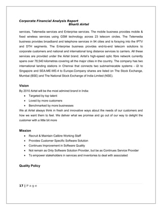 Corporate Financial Analysis Report
                              Bharti Airtel

services, Telemedia services and Enterprise services. The mobile business provides mobile &
fixed wireless services using GSM technology across 23 telecom circles. The Telemedia
business provides broadband and telephone services in 94 cities and is foraying into the IPTV
and DTH segments. The Enterprise business provides end-to-end telecom solutions to
corporate customers and national and international long distance services to carriers. All these
services are provided under the Airtel brand. Airtel’s high-speed optic fibre network currently
spans over 78,540 kilometres covering all the major cities in the country. The company has two
international landing stations in Chennai that connects two submarinecable systems - i2i to
Singapore and SEA-ME-WE-4 to Europe.Company shares are listed on The Stock Exchange,
Mumbai (BSE) and The National Stock Exchange of India Limited (NSE).


Vision
By 2010 Airtel will be the most admired brand in India:
   •     Targeted by top talent
   •     Loved by more customers
   •     Benchmarked by more businesses
We at Airtel always think in fresh and innovative ways about the needs of our customers and
how we want them to feel. We deliver what we promise and go out of our way to delight the
customer with a little bit more


Mission
   •     Recruit & Maintain Calibre Working Staff
   •     Provides Customer Specific Software Solution
   •     Continues Improvement in Software Quality
   •     Not remain as Only Software Solution Provider, but be as Continues Service Provider
   •     To empower stakeholders in services and inventories to deal with associated


Quality Policy




17 | P a g e
 