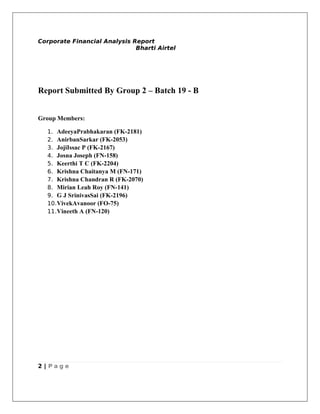 Corporate Financial Analysis Report
                              Bharti Airtel




Report Submitted By Group 2 – Batch 19 - B


Group Members:

  1. AdeeyaPrabhakaran (FK-2181)
  2. AnirbanSarkar (FK-2053)
  3. JojiIssac P (FK-2167)
  4. Josna Joseph (FN-158)
  5. Keerthi T C (FK-2204)
  6. Krishna Chaitanya M (FN-171)
  7. Krishna Chandran R (FK-2070)
  8. Mirian Leah Roy (FN-141)
  9. G J SrinivasSai (FK-2196)
  10. VivekAvanoor (FO-75)
  11. Vineeth A (FN-120)




2 | Page
 