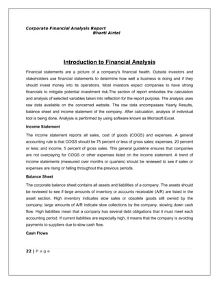 Corporate Financial Analysis Report
                              Bharti Airtel




                      Introduction to Financial Analysis
Financial statements are a picture of a company's financial health. Outside investors and
stakeholders use financial statements to determine how well a business is doing and if they
should invest money into its operations. Most investors expect companies to have strong
financials to mitigate potential investment risk.The section of report embodies the calculation
and analysis of selected variables taken into reflection for the report purpose. The analysis uses
raw data available on the concerned website. The raw data encompasses Yearly Results,
balance sheet and income statement of the company. After calculation, analysis of individual
tool is being done. Analysis is performed by using software known as Microsoft Excel.

Income Statement

The income statement reports all sales, cost of goods (COGS) and expenses. A general
accounting rule is that COGS should be 75 percent or less of gross sales; expenses, 20 percent
or less; and income, 5 percent of gross sales. This general guideline ensures that companies
are not overpaying for COGS or other expenses listed on the income statement. A trend of
income statements (measured over months or quarters) should be reviewed to see if sales or
expenses are rising or falling throughout the previous periods.

Balance Sheet

The corporate balance sheet contains all assets and liabilities of a company. The assets should
be reviewed to see if large amounts of inventory or accounts receivable (A/R) are listed in the
asset section. High inventory indicates slow sales or obsolete goods still owned by the
company; large amounts of A/R indicate slow collections by the company, slowing down cash
flow. High liabilities mean that a company has several debt obligations that it must meet each
accounting period. If current liabilities are especially high, it means that the company is avoiding
payments to suppliers due to slow cash flow.

Cash Flows



22 | P a g e
 