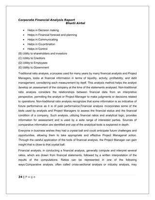 Corporate Financial Analysis Report
                              Bharti Airtel

    •   Helps in Decision making
    •   Helps in Financial forecast and planning
    •   Helps in Communicating
    •   Helps in Co-ordination
    •   Helps in Control
(B) Utility to shareholders and investors
(C) Utility to Creditors
(D) Utility to Employees
(E) Utility to Government

Traditional ratio analysis, a process used for many years by many financial analysts and Project
Managers, looks at financial information in terms of liquidity, activity, profitability, and debt
management, considering each measurement by itself. This analysis method helps the analyst
develop an assessment of the company at the time of the statements analysed. Non-traditional
ratio analysis considers the relationships between financial data from an interpretive
perspective, permitting the analyst or Project Manager to make judgments or decisions related
to operations. Non-traditional ratio analysis recognizes that some information is as indicative of
future performance as it is of past performance.Financial analysis incorporates some of the
tools used by analysts and Project Managers to assess the financial status and the financial
condition of a company. Such analysis, utilizing financial ratios and analytical logic, provides
information for assessment and is used by a wide range of interested parties. Sources of
comparative information are identified and use of the analytical tools is explained in depth.

Everyone in business wishes they had a crystal ball and could anticipate future challenges and
opportunities, allowing them to take appropriate and effective Project Managerial action.
Through the careful application of the tools of financial analysis, the Project Manager can gain
insight that is close to that crystal ball.

Financial analysts, in conducting a financial analysis, generally compute and interpret several
ratios, which are drawn from financial statements, followed by a written interpretation of the
results of the computations. Ratios can be represented in one of the following
ways:Comparative analysis, often called cross-sectional analysis or industry analysis, may



24 | P a g e
 