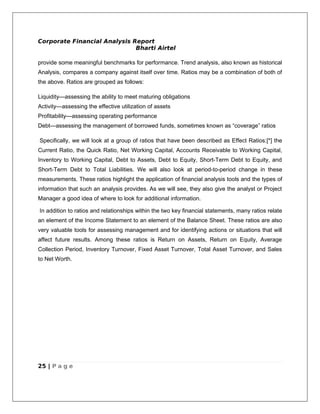 Corporate Financial Analysis Report
                              Bharti Airtel

provide some meaningful benchmarks for performance. Trend analysis, also known as historical
Analysis, compares a company against itself over time. Ratios may be a combination of both of
the above. Ratios are grouped as follows:

Liquidity—assessing the ability to meet maturing obligations
Activity—assessing the effective utilization of assets
Profitability—assessing operating performance
Debt—assessing the management of borrowed funds, sometimes known as “coverage” ratios

Specifically, we will look at a group of ratios that have been described as Effect Ratios:[*] the
Current Ratio, the Quick Ratio, Net Working Capital, Accounts Receivable to Working Capital,
Inventory to Working Capital, Debt to Assets, Debt to Equity, Short-Term Debt to Equity, and
Short-Term Debt to Total Liabilities. We will also look at period-to-period change in these
measurements. These ratios highlight the application of financial analysis tools and the types of
information that such an analysis provides. As we will see, they also give the analyst or Project
Manager a good idea of where to look for additional information.

In addition to ratios and relationships within the two key financial statements, many ratios relate
an element of the Income Statement to an element of the Balance Sheet. These ratios are also
very valuable tools for assessing management and for identifying actions or situations that will
affect future results. Among these ratios is Return on Assets, Return on Equity, Average
Collection Period, Inventory Turnover, Fixed Asset Turnover, Total Asset Turnover, and Sales
to Net Worth.




25 | P a g e
 